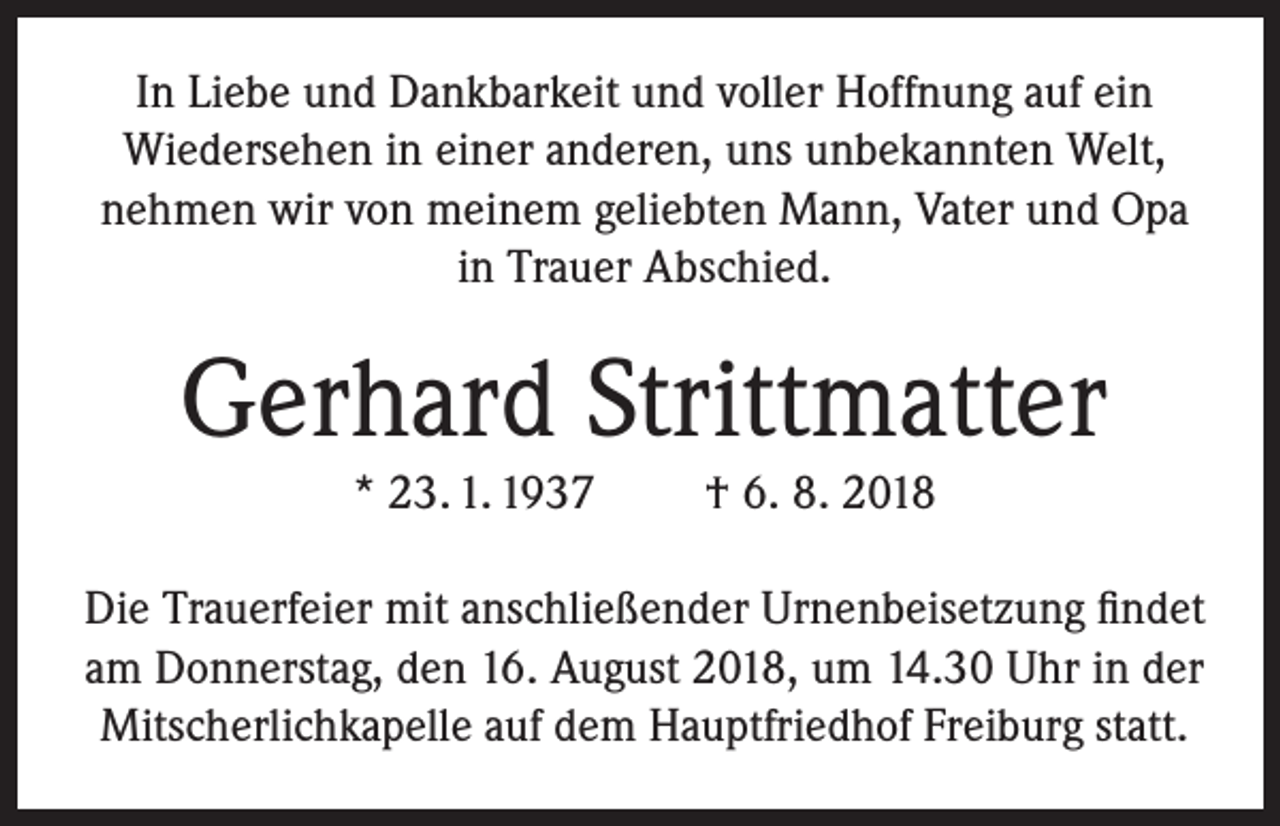<p>In Liebe und Dankbarkeit und voller Hoffnung auf ein<br />Wiedersehen in einer anderen, uns unbekannten Welt,<br />nehmen wir von meinem geliebten Mann, Vater und Opa<br />in Trauer Abschied.</p><p>Gerhard Strittmatter<br />* 23. 1. 1937</p><p>† 6. 8. 2018</p><p>Die Trauerfeier mit anschließender Urnenbeisetzung findet<br />am Donnerstag, den 16. August 2018, um 14.30 Uhr in der<br />Mitscherlichkapelle auf dem Hauptfriedhof Freiburg statt.</p>