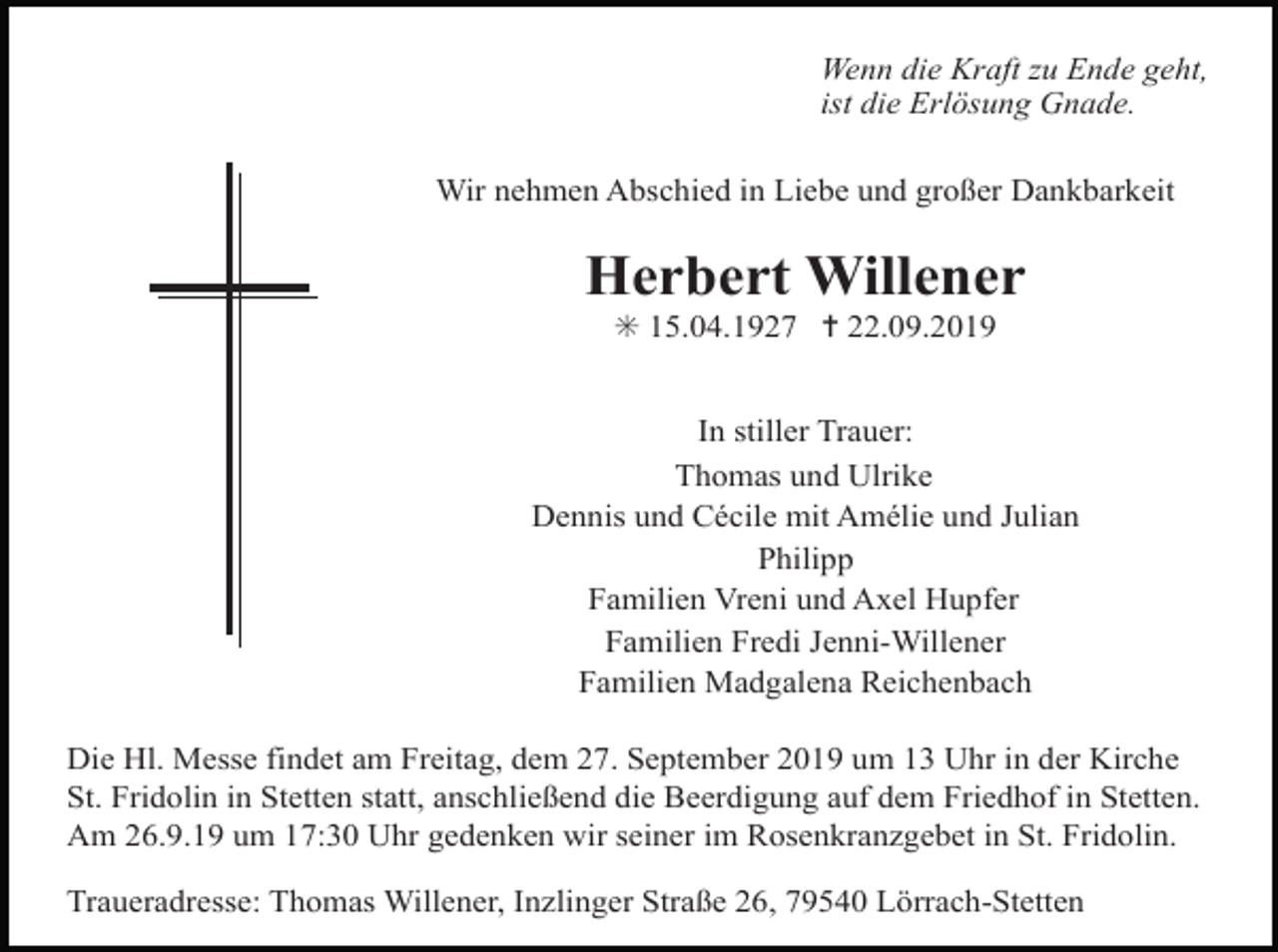 <p>Wenn die Kraft zu Ende geht,<br />ist die Erlösung Gnade.<br />Wir nehmen Abschied in Liebe und großer Dankbarkeit</p><p>Herbert Willener<br />✳ 15.04.1927 ✝ 22.09.2019<br />In stiller Trauer:<br />Thomas und Ulrike<br />Dennis und Cécile mit Amélie und Julian<br />Philipp<br />Familien Vreni und Axel Hupfer<br />Familien Fredi Jenni-Willener<br />Familien Madgalena Reichenbach<br />Die Hl. Messe findet am Freitag, dem 27. September 2019 um 13 Uhr in der Kirche<br />St. Fridolin in Stetten statt, anschließend die Beerdigung auf dem Friedhof in Stetten.<br />Am 26.9.19 um 17:30 Uhr gedenken wir seiner im Rosenkranzgebet in St. Fridolin.<br />Traueradresse: Thomas Willener, Inzlinger Straße 26, 79540 Lörrach-Stetten</p>