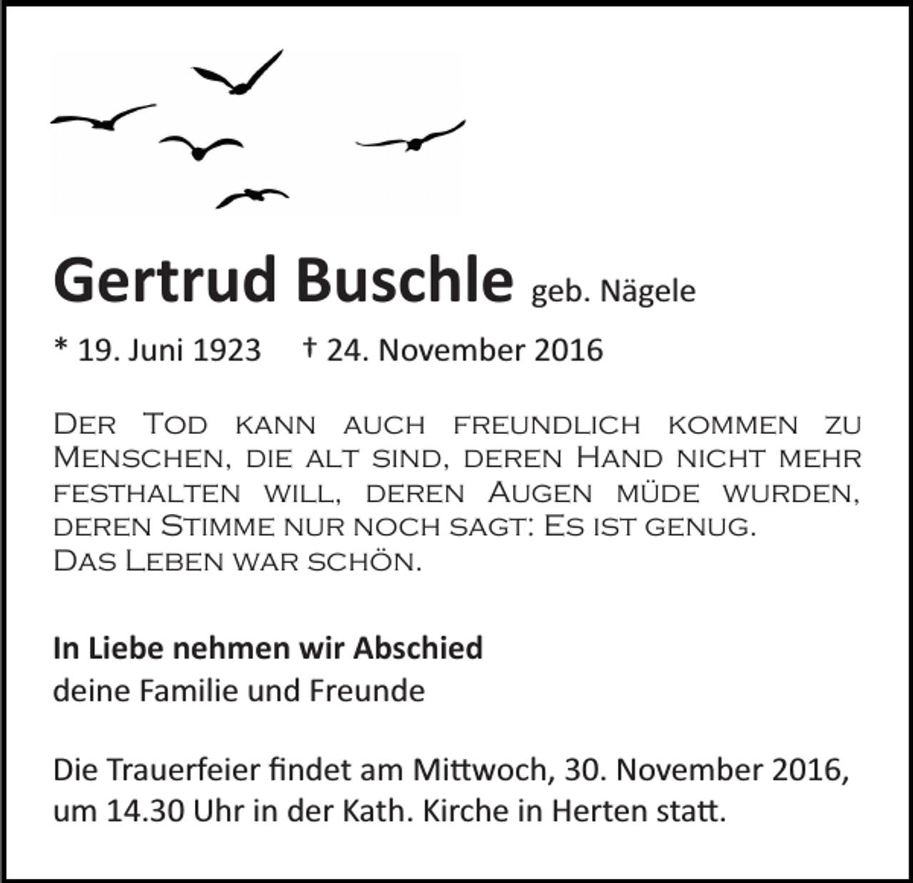 <p>Gertrud Buschle geb. Nägele<br />* 19. Juni 1923</p><p>† 24. November 2016</p><p>Der Tod kann auch freundlich kommen zu<br />Menschen, die alt sind, deren Hand nicht mehr<br />festhalten will, deren Augen müde wurden,<br />deren Stimme nur noch sagt: Es ist genug.<br />Das Leben war schön.</p><p>In Liebe nehmen wir Abschied<br />deine Familie und Freunde<br />Die Trauerfeier ﬁndet am Mi�woch, 30. November 2016,<br />um 14.30 Uhr in der Kath. Kirche in Herten sta�.</p>