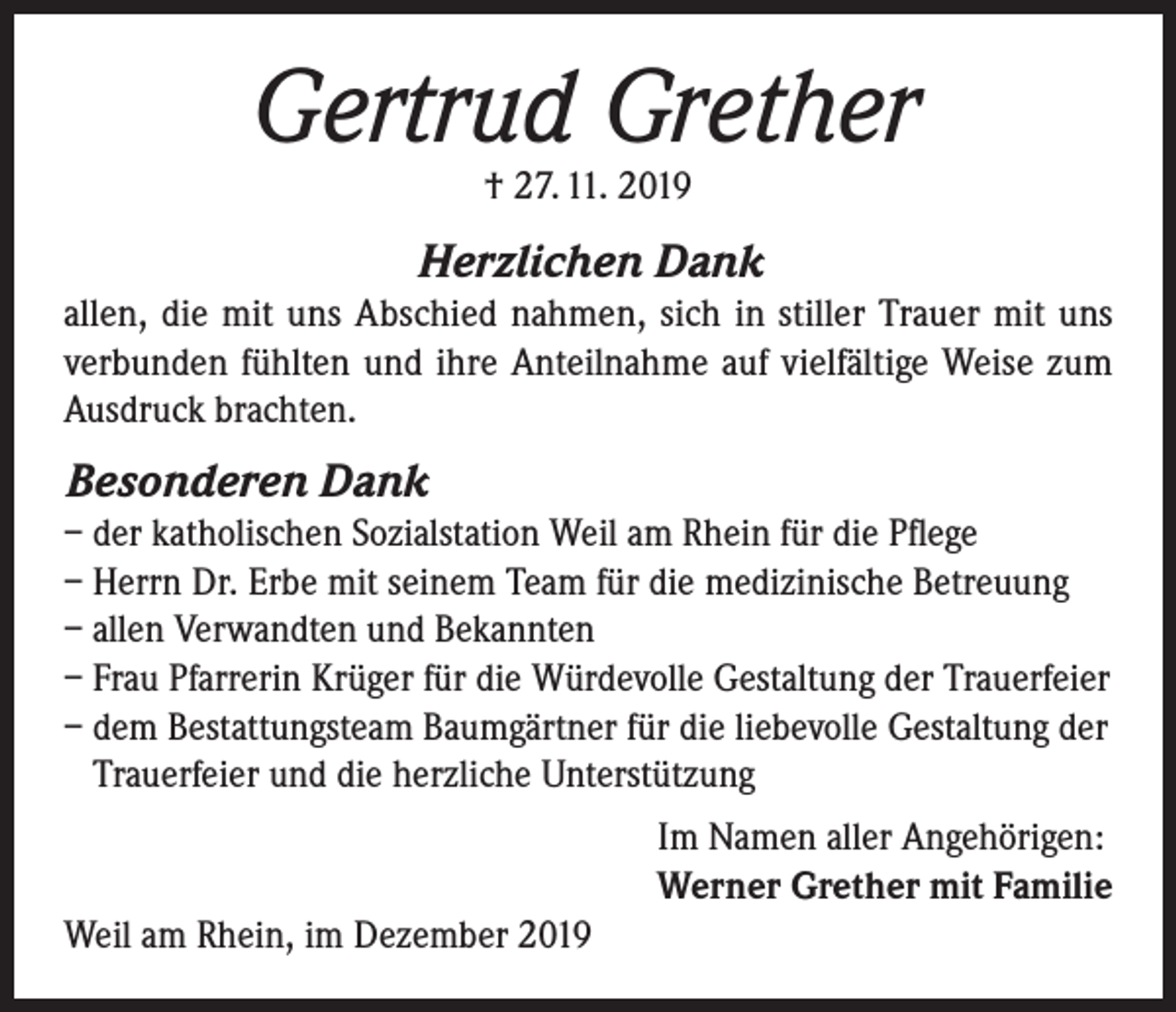 <p>Gertrud Grether<br />† 27. 11. 2019</p><p>Herzlichen Dank<br />allen, die mit uns Abschied nahmen, sich in stiller Trauer mit uns<br />verbunden fühlten und ihre Anteilnahme auf vielfältige Weise zum<br />Ausdruck brachten.</p><p>Besonderen Dank<br />– der katholischen Sozialstation Weil am Rhein für die Pflege<br />– Herrn Dr. Erbe mit seinem Team für die medizinische Betreuung<br />– allen Verwandten und Bekannten<br />– Frau Pfarrerin Krüger für die Würdevolle Gestaltung der Trauerfeier<br />– dem Bestattungsteam Baumgärtner für die liebevolle Gestaltung der<br />Trauerfeier und die herzliche Unterstützung<br />Im Namen aller Angehörigen:<br />Werner Grether mit Familie<br />Weil am Rhein, im Dezember 2019</p>