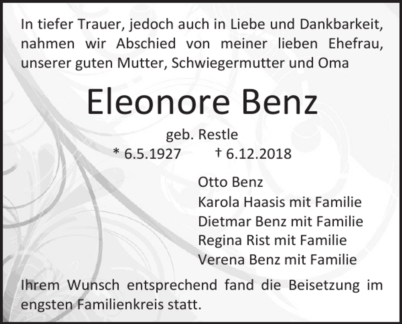 <p>In tiefer Trauer, jedoch auch in Liebe und Dankbarkeit,<br />nahmen wir Abschied von meiner lieben Ehefrau,<br />unserer guten Mutter, Schwiegermutter und Oma</p><p>Eleonore Benz<br />geb. Restle<br />* 6.5.1927<br />† 6.12.2018<br />Otto Benz<br />Karola Haasis mit Familie<br />Dietmar Benz mit Familie<br />Regina Rist mit Familie<br />Verena Benz mit Familie<br />Ihrem Wunsch entsprechend fand die Beisetzung im<br />engsten Familienkreis statt.</p>