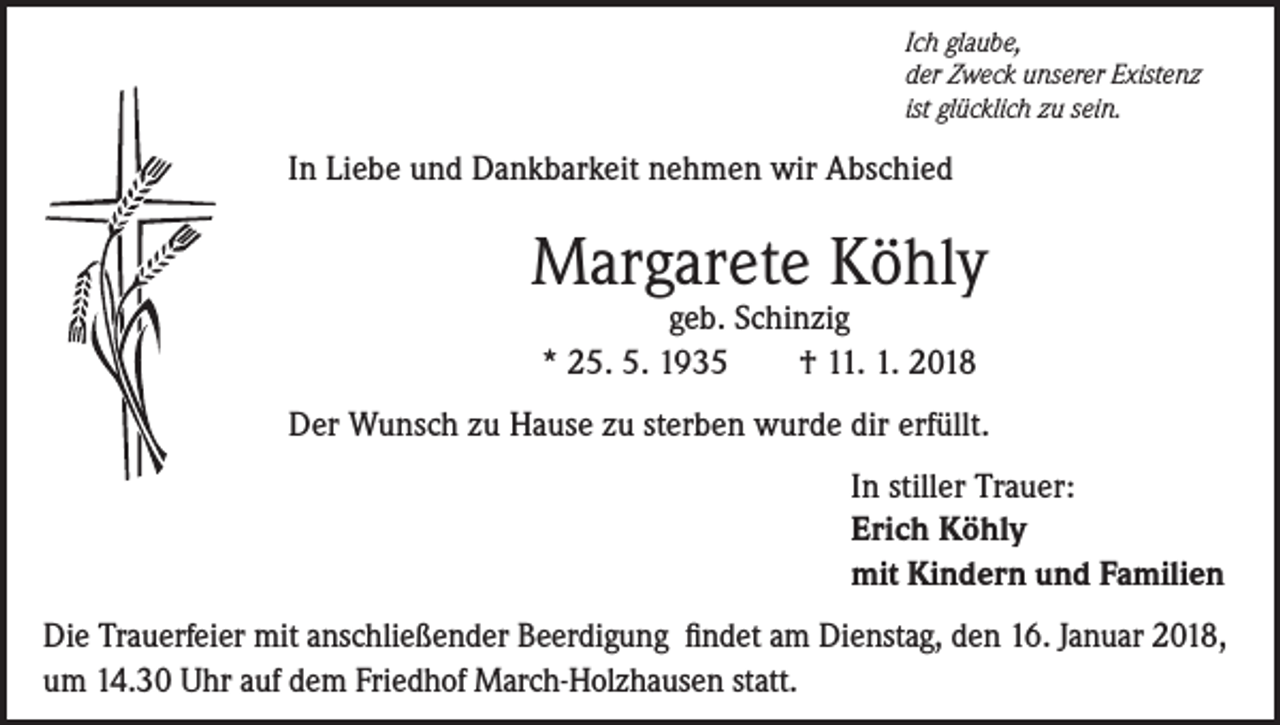 <p>Ich glaube,<br />der Zweck unserer Existenz<br />ist glücklich zu sein.</p><p>In Liebe und Dankbarkeit nehmen wir Abschied</p><p>Margarete Köhly<br />geb. Schinzig<br />* 25. 5. 1935<br />† 11. 1. 2018</p><p>Der Wunsch zu Hause zu sterben wurde dir erfüllt.<br />In stiller Trauer:<br />Erich Köhly<br />mit Kindern und Familien<br />Die Trauerfeier mit anschließender Beerdigung findet am Dienstag, den 16. Januar 2018,<br />um 14.30 Uhr auf dem Friedhof March-Holzhausen statt.</p>