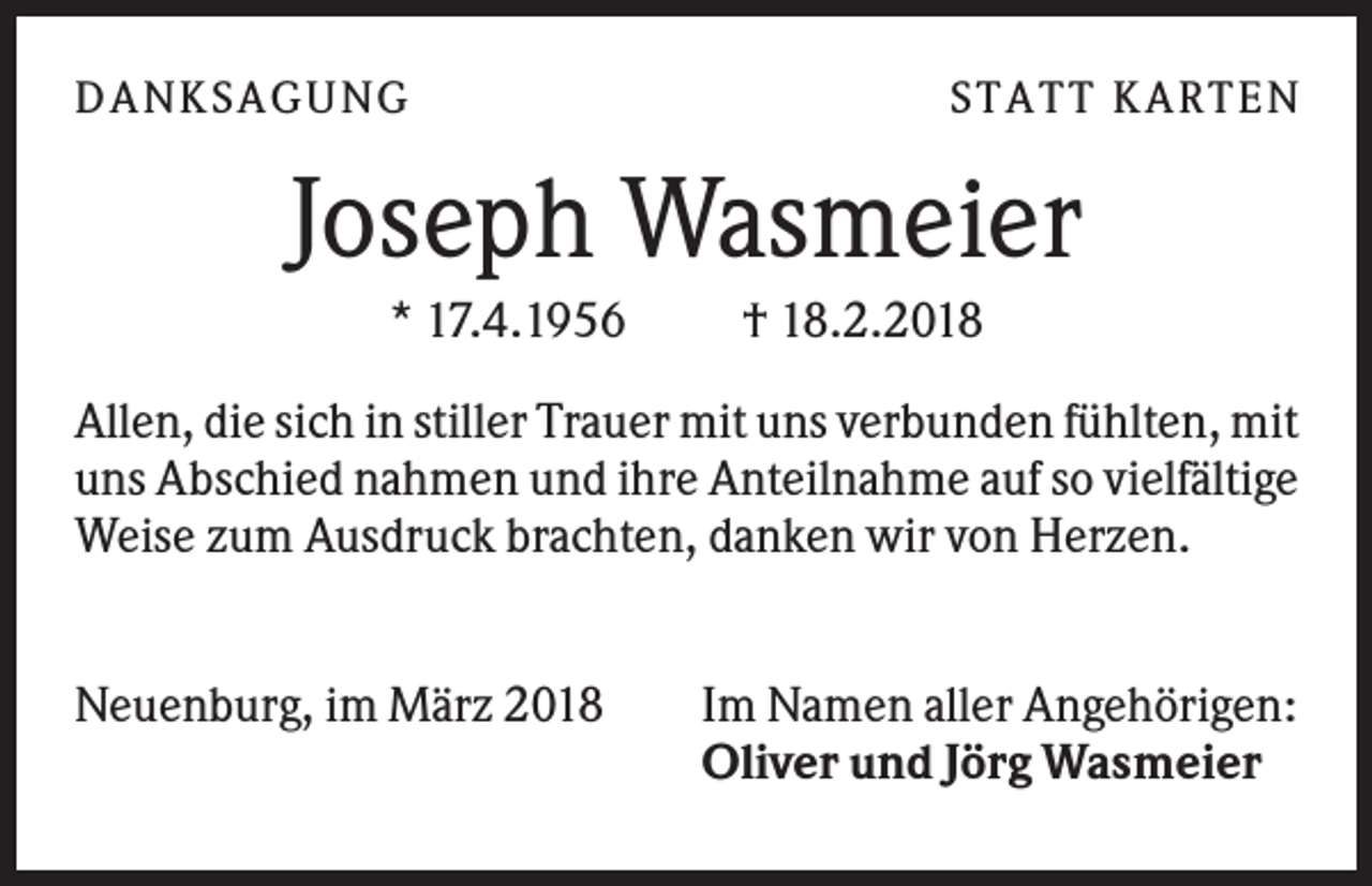 <p>DANK SAGU NG</p><p>ST AT T K AR T EN</p><p>Joseph Wasmeier<br />* 17.4.1956</p><p>† 18.2.2018</p><p>Allen, die sich in stiller Trauer mit uns verbunden fühlten, mit<br />uns Abschied nahmen und ihre Anteilnahme auf so vielfältige<br />Weise zum Ausdruck brachten, danken wir von Herzen.<br />Neuenburg, im März 2018</p><p>Im Namen aller Angehörigen:<br />Oliver und Jörg Wasmeier</p>