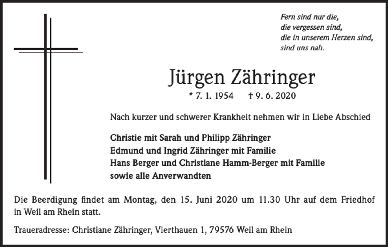 <p>Fern sind nur die,<br />die vergessen sind,<br />die in unserem Herzen sind,<br />sind uns nah.</p><p>Jürgen Zähringer<br />* 7. 1. 1954</p><p>† 9. 6. 2020</p><p>Nach kurzer und schwerer Krankheit nehmen wir in Liebe Abschied<br />Christie mit Sarah und Philipp Zähringer<br />Edmund und Ingrid Zähringer mit Familie<br />Hans Berger und Christiane Hamm-Berger mit Familie<br />sowie alle Anverwandten<br />Die Beerdigung findet am Montag, den 15. Juni 2020 um 11.30 Uhr auf dem Friedhof<br />in Weil am Rhein statt.<br />Traueradresse: Christiane Zähringer, Vierthauen 1, 79576 Weil am Rhein</p>