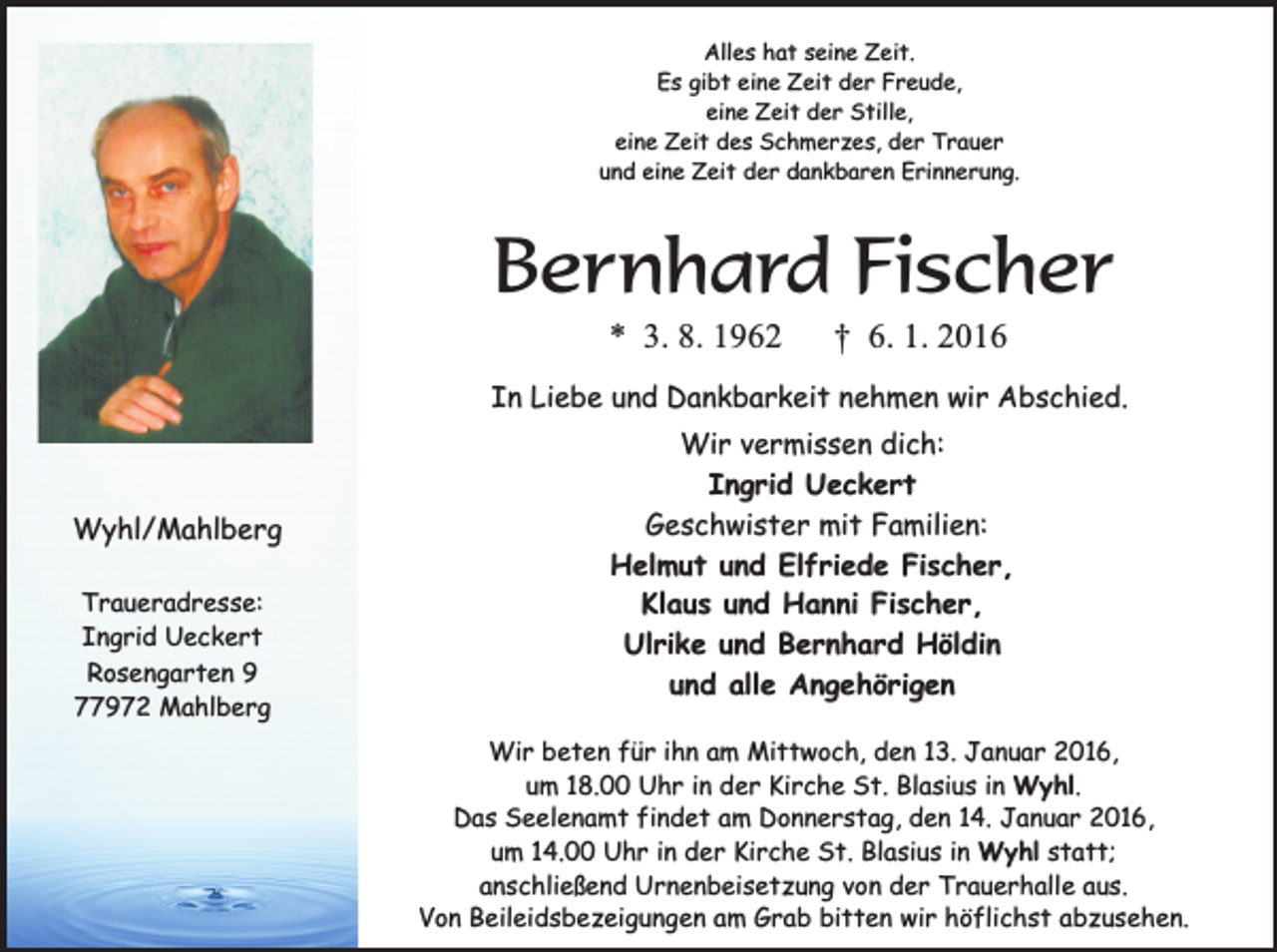 <p>Alles hat seine Zeit.<br />Es gibt eine Zeit der Freude,<br />eine Zeit der Stille,<br />eine Zeit des Schmerzes, der Trauer<br />und eine Zeit der dankbaren Erinnerung.</p><p>Bernhard Fischer<br />* 3. 8. 1962</p><p>† 6. 1. 2016</p><p>In Liebe und Dankbarkeit nehmen wir Abschied.</p><p>Wyhl/Mahlberg<br />Traueradresse:<br />Ingrid Ueckert<br />Rosengarten 9<br />77972 Mahlberg</p><p>Wir vermissen dich:<br />Ingrid Ueckert<br />Geschwister mit Familien:<br />Helmut und Elfriede Fischer,<br />Klaus und Hanni Fischer,<br />Ulrike und Bernhard Höldin<br />und alle Angehörigen<br />Wir beten für ihn am Mittwoch, den 13. Januar 2016,<br />um 18.00 Uhr in der Kirche St. Blasius in Wyhl.<br />Das Seelenamt findet am Donnerstag, den 14. Januar 2016,<br />um 14.00 Uhr in der Kirche St. Blasius in Wyhl statt;<br />anschließend Urnenbeisetzung von der Trauerhalle aus.<br />Von Beileidsbezeigungen am Grab bitten wir höflichst abzusehen.</p>