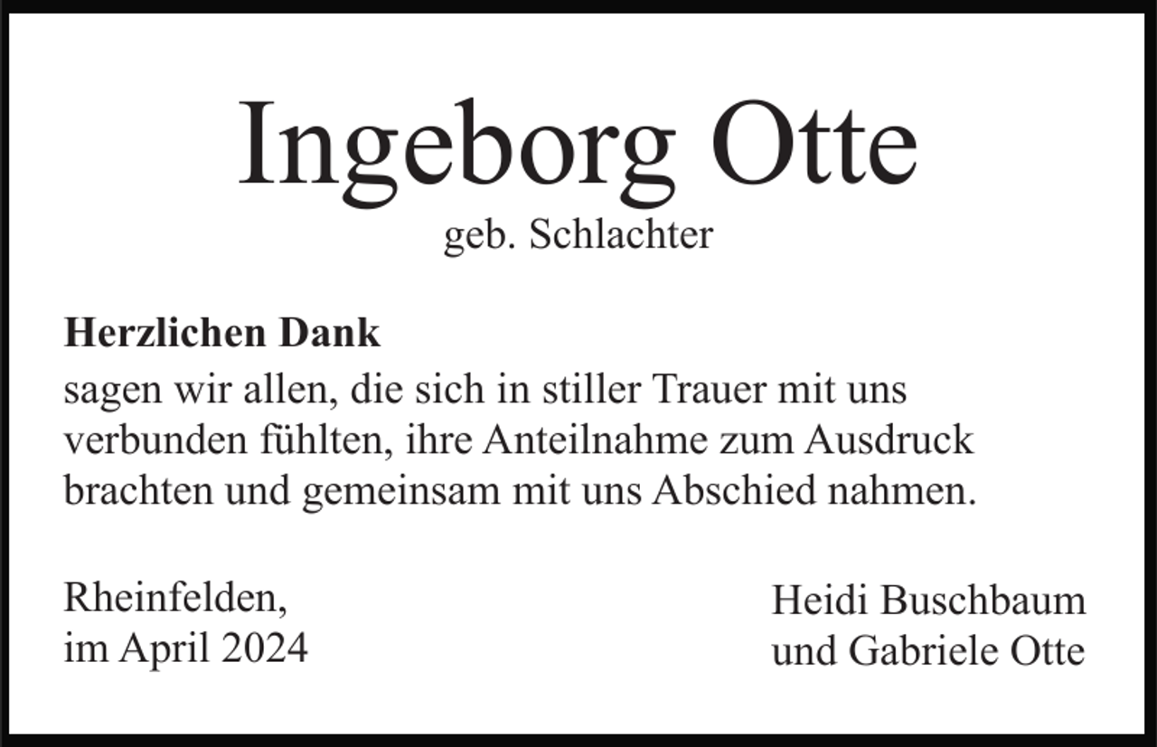 <p>Ingeborg Otte<br />geb. Schlachter<br />Herzlichen Dank<br />sagen wir allen, die sich in stiller Trauer mit uns<br />verbunden fühlten, ihre Anteilnahme zum Ausdruck<br />brachten und gemeinsam mit uns Abschied nahmen.<br />Rheinfelden,<br />im April 2024</p><p>Heidi Buschbaum<br />und Gabriele Otte</p>