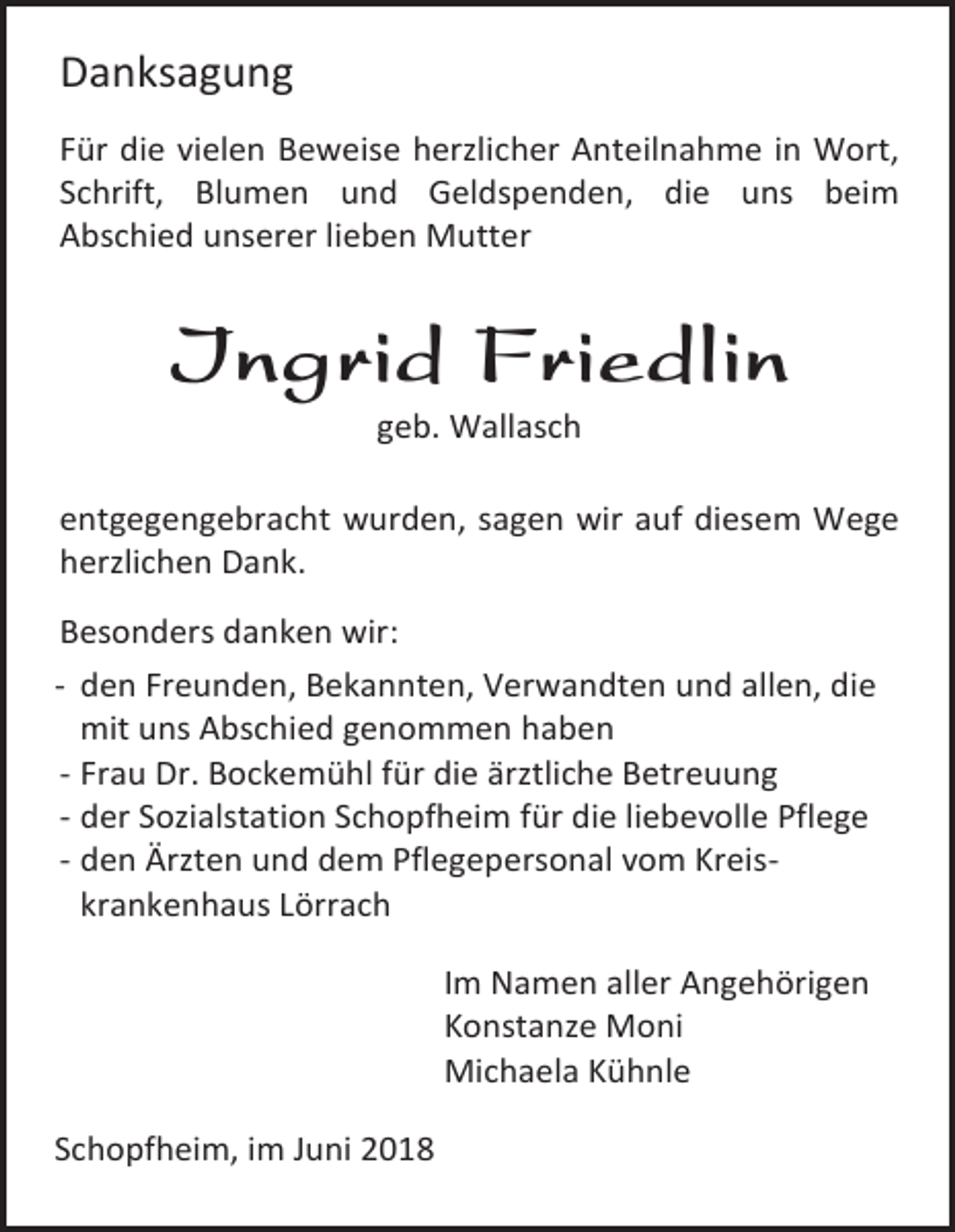 <p>Danksagung<br />Für die vielen Beweise herzlicher Anteilnahme in Wort,<br />Schrift, Blumen und Geldspenden, die uns beim<br />Abschied unserer lieben Mutter</p><p>Ingrid Friedlin<br />geb. Wallasch<br />entgegengebracht wurden, sagen wir auf diesem Wege<br />herzlichen Dank.<br />Besonders danken wir:<br />- den Freunden, Bekannten, Verwandten und allen, die<br />mit uns Abschied genommen haben<br />- Frau Dr. Bockemühl für die ärztliche Betreuung<br />- der Sozialstation Schopfheim für die liebevolle Pflege<br />- den Ärzten und dem Pflegepersonal vom Kreiskrankenhaus Lörrach<br />Im Namen aller Angehörigen<br />Konstanze Moni<br />Michaela Kühnle<br />Schopfheim, im Juni 2018</p>