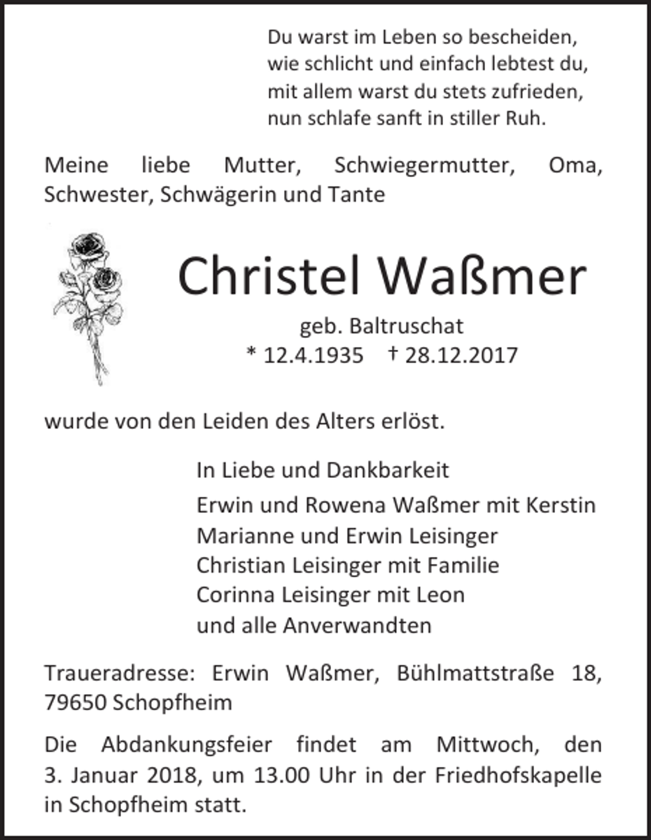 <p>Du warst im Leben so bescheiden,<br />wie schlicht und einfach lebtest du,<br />mit allem warst du stets zufrieden,<br />nun schlafe sanft in stiller Ruh.</p><p>Meine liebe Mutter, Schwiegermutter,<br />Schwester, Schwägerin und Tante</p><p>Oma,</p><p>Christel Waßmer<br />geb. Baltruschat<br />* 12.4.1935 † 28.12.2017</p><p>wurde von den Leiden des Alters erlöst.<br />In Liebe und Dankbarkeit<br />Erwin und Rowena Waßmer mit Kerstin<br />Marianne und Erwin Leisinger<br />Christian Leisinger mit Familie<br />Corinna Leisinger mit Leon<br />und alle Anverwandten<br />Traueradresse: Erwin Waßmer, Bühlmattstraße 18,<br />79650 Schopfheim<br />Die Abdankungsfeier findet am Mittwoch, den<br />3. Januar 2018, um 13.00 Uhr in der Friedhofskapelle<br />in Schopfheim statt.</p>