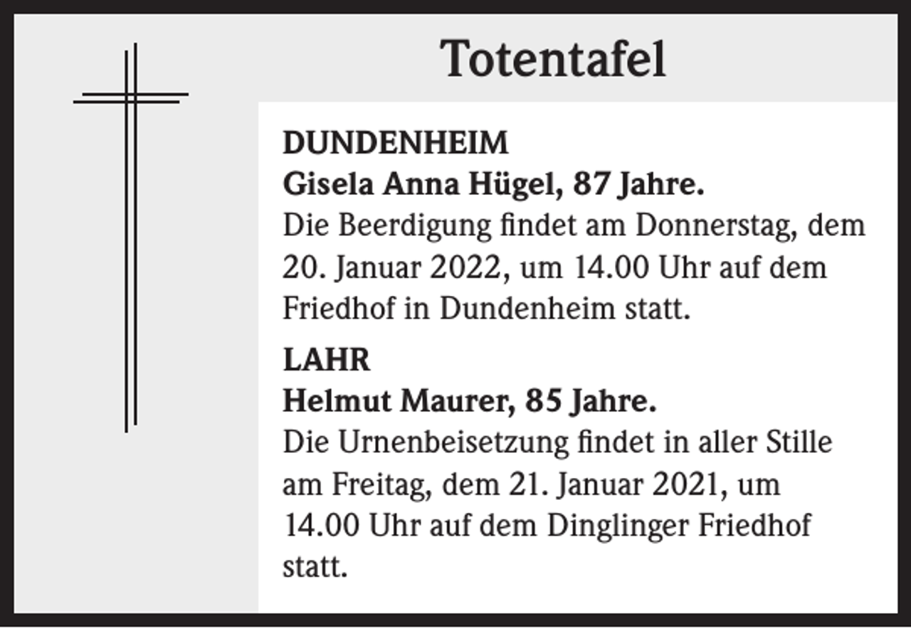 <p>Totentafel<br />Totentafel<br />DUNDENHEIM<br />Gisela Anna Hügel, 87 Jahre.<br />Die Beerdigung findet am Donnerstag, dem<br />20. Januar 2022, um 14.00 Uhr auf dem<br />Friedhof in Dundenheim statt.<br />LAHR<br />Helmut Maurer, 85 Jahre.<br />Die Urnenbeisetzung findet in aller Stille<br />am Freitag, dem 21. Januar 2021, um<br />14.00 Uhr auf dem Dinglinger Friedhof<br />statt.</p>