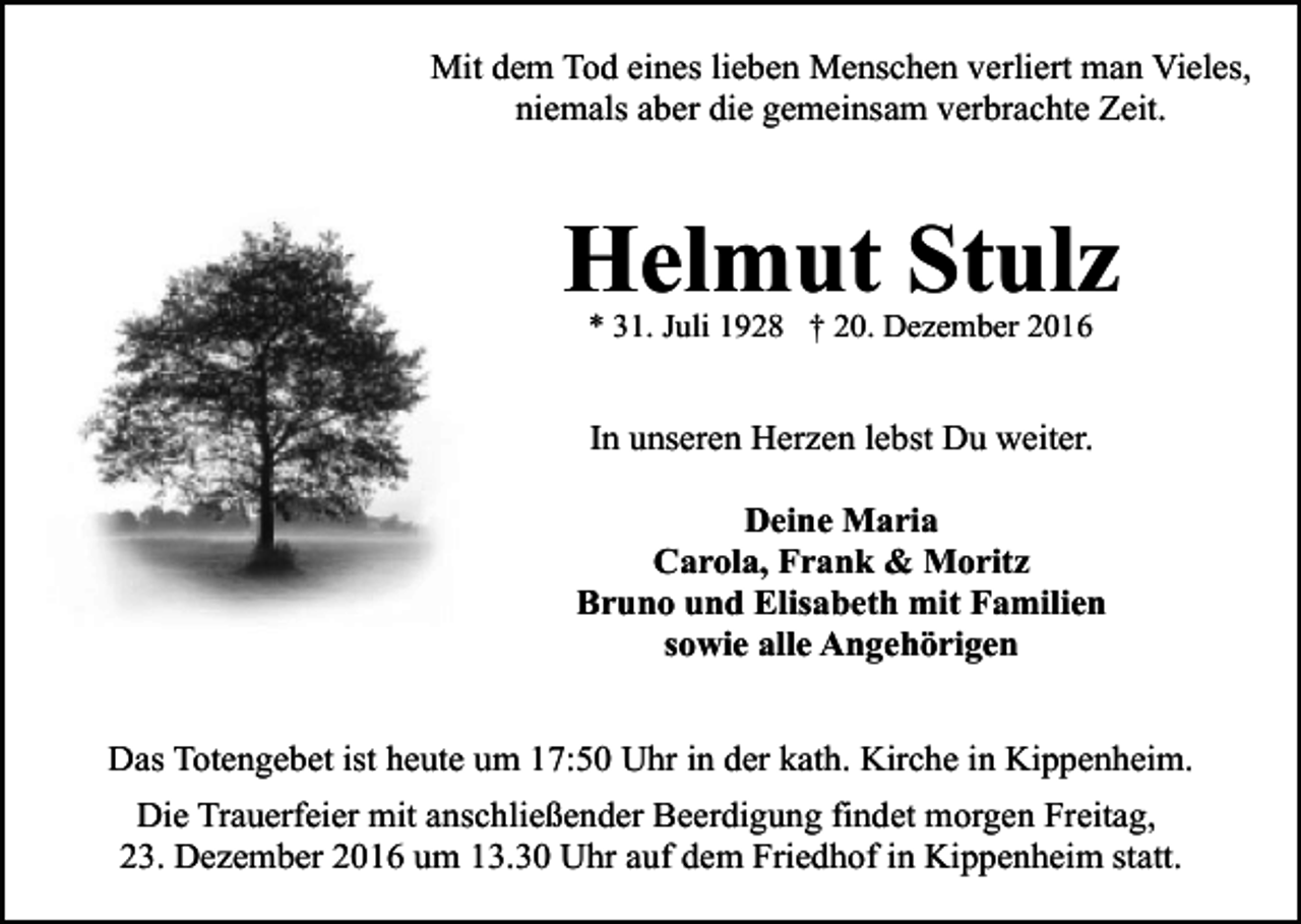 <p>Mit dem Tod eines lieben Menschen verliert man Vieles,<br />niemals aber die gemeinsam verbrachte Zeit.</p><p>Helmut Stulz<br />* 31. Juli 1928 † 20. Dezember 2016</p><p>In unseren Herzen lebst Du weiter.<br />Deine Maria<br />Carola, Frank &amp; Moritz<br />Bruno und Elisabeth mit Familien<br />sowie alle Angehörigen<br />Das Totengebet ist heute um 17:50 Uhr in der kath. Kirche in Kippenheim.<br />Die Trauerfeier mit anschließender Beerdigung findet morgen Freitag,<br />23. Dezember 2016 um 13.30 Uhr auf dem Friedhof in Kippenheim statt.</p>