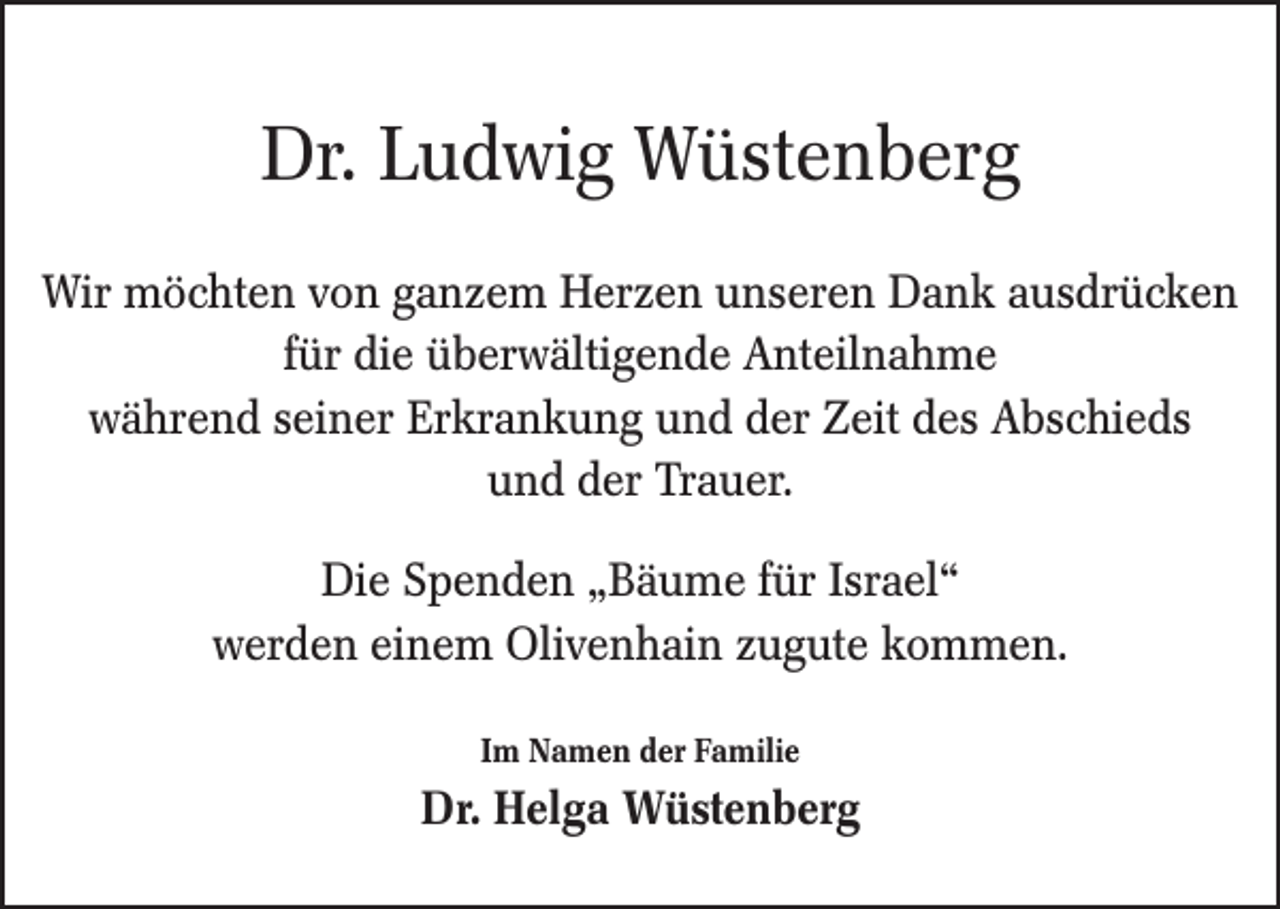 <p>Dr. Ludwig Wüstenberg<br />Wir möchten von ganzem Herzen unseren Dank ausdrücken<br />für die überwältigende Anteilnahme<br />während seiner Erkrankung und der Zeit des Abschieds<br />und der Trauer.<br />Die Spenden „Bäume für Israel“<br />werden einem Olivenhain zugute kommen.<br />Im Namen der Familie</p><p>Dr. Helga Wüstenberg</p>