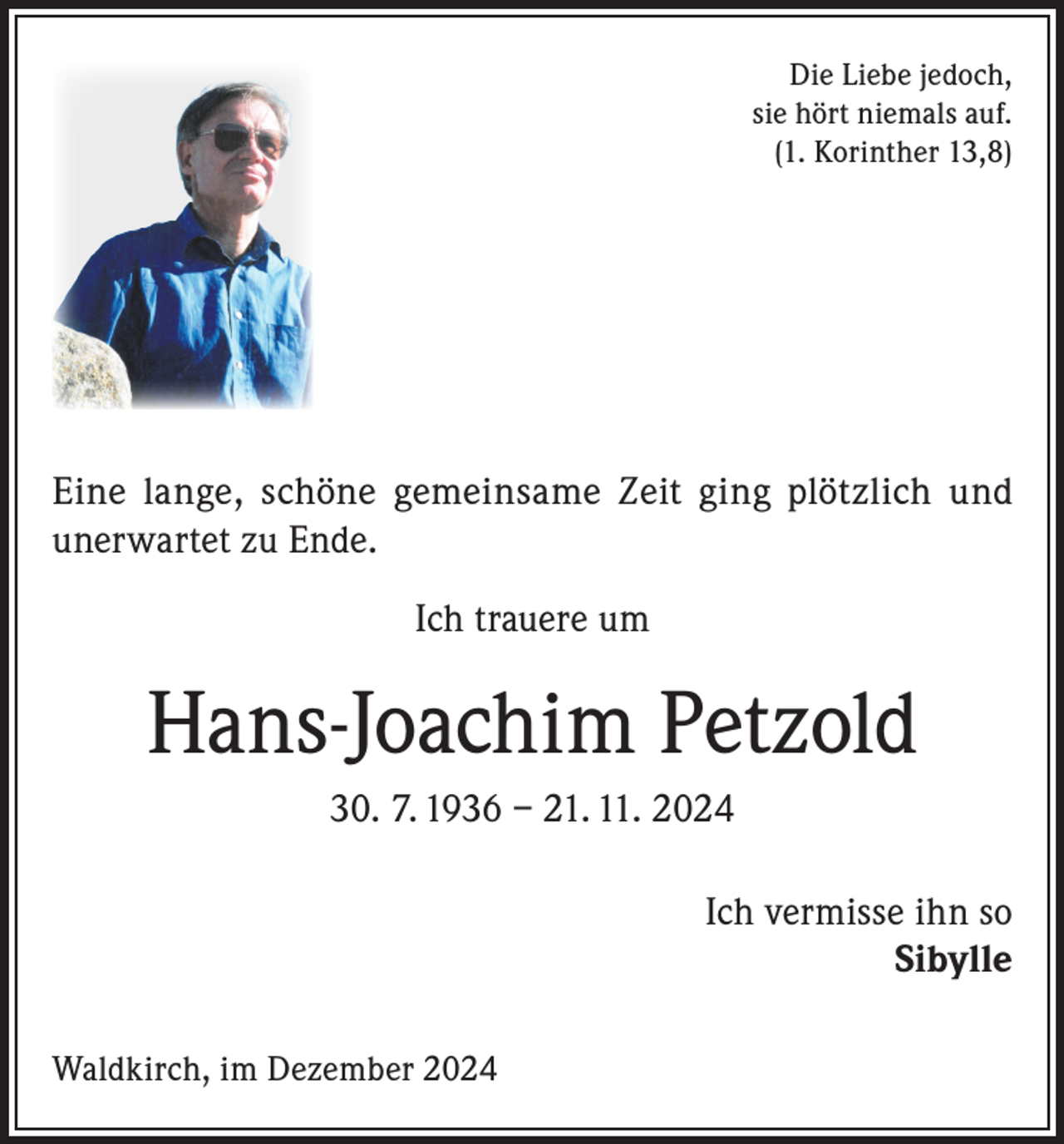 <p>Die Liebe jedoch,<br />sie hört niemals auf.<br />(1. Korinther 13,8)</p><p>Eine lange, schöne gemeinsame Zeit ging plötzlich und<br />unerwartet zu Ende.<br />Ich trauere um</p><p>Hans-Joachim Petzold<br />30. 7. 1936 – 21. 11. 2024<br />Ich vermisse ihn so<br />Sibylle<br />Waldkirch, im Dezember 2024</p>