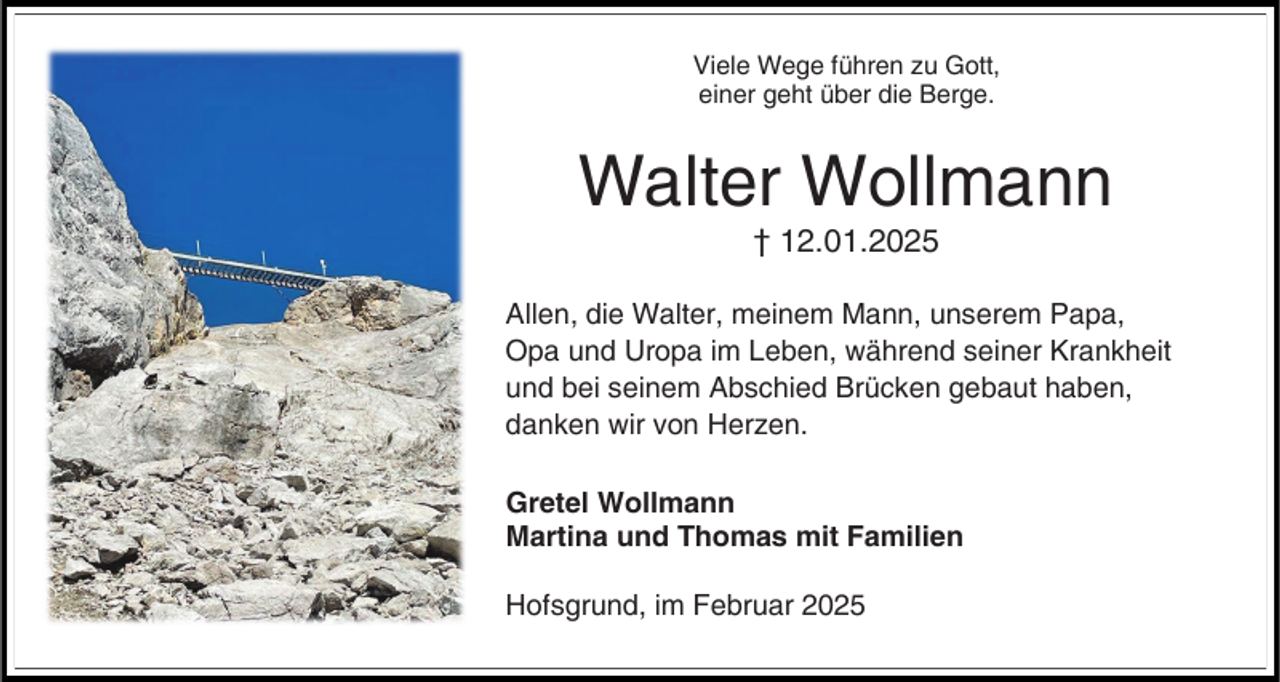 <p>Viele Wege führen zu Gott,<br />einer geht über die Berge.</p><p>Walter Wollmann<br />† 12.01.2025</p><p>Allen, die Walter, meinem Mann, unserem Papa,<br />Opa und Uropa im Leben, während seiner Krankheit<br />und bei seinem Abschied Brücken gebaut haben,<br />danken wir von Herzen.<br />Gretel Wollmann<br />Martina und Thomas mit Familien</p><p>Hofsgrund, im Februar 2025</p>