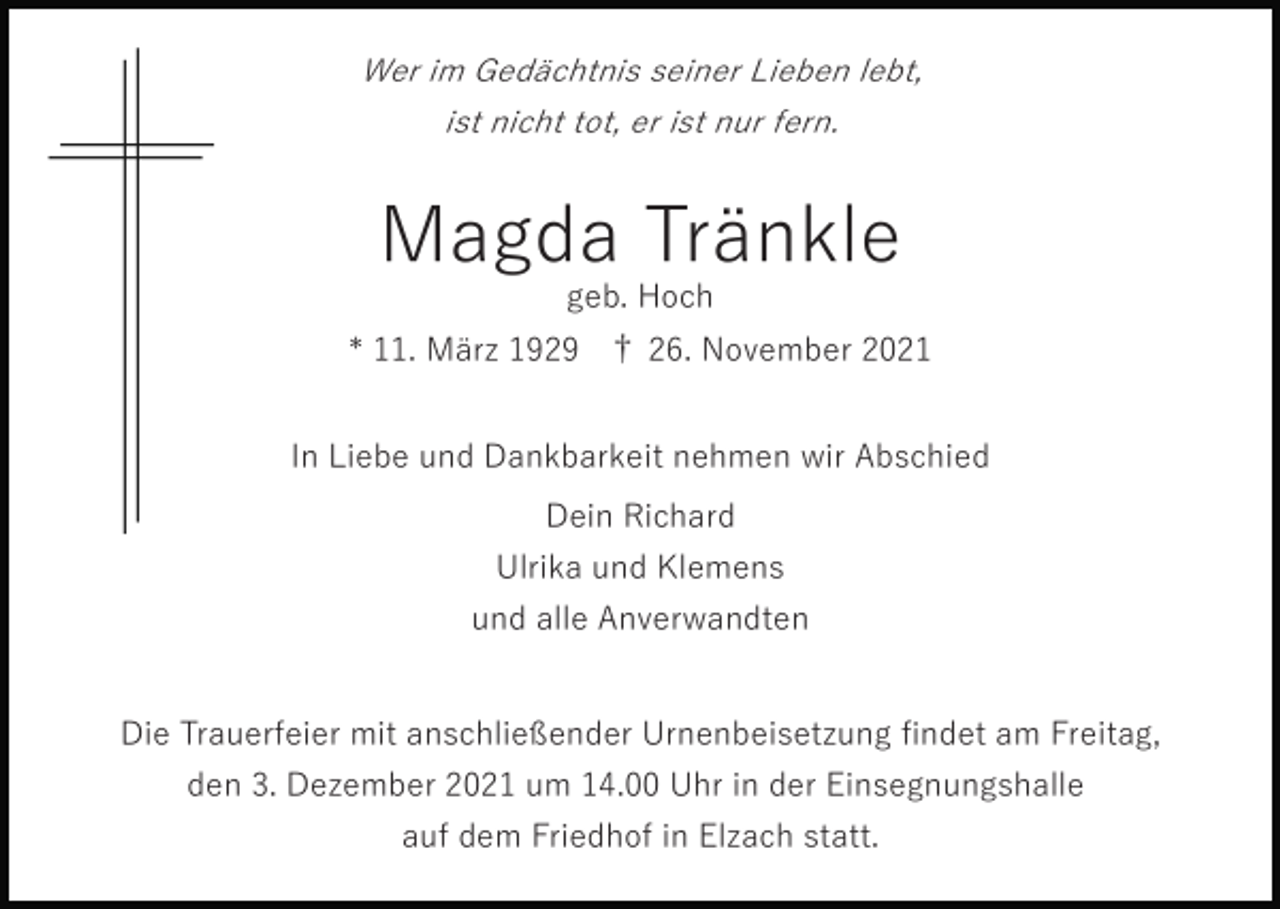 <p>Wer im Gedächtnis seiner Lieben lebt,<br />ist nicht tot, er ist nur fern.</p><p>Magda Tränkle<br />geb. Hoch<br />* 11. März 1929 † 26. November 2021<br />In Liebe und Dankbarkeit nehmen wir Abschied<br />Dein Richard<br />Ulrika und Klemens<br />und alle Anverwandten</p><p>Die Trauerfeier mit anschließender Urnenbeisetzung ﬁndet am Freitag,<br />den 3. Dezember 2021 um 14.00 Uhr in der Einsegnungshalle<br />auf dem Friedhof in Elzach statt.</p>