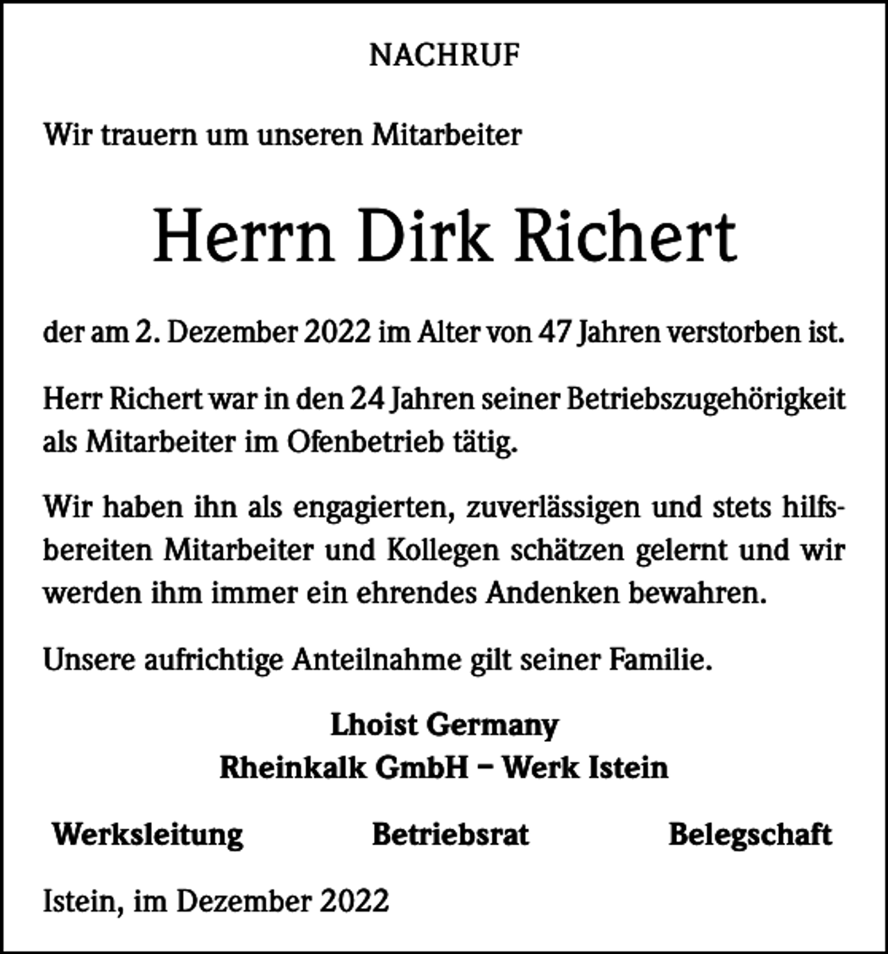 <p>NACHRUF<br />Wir trauern um unseren Mitarbeiter</p><p>Herrn Dirk Richert<br />der am 2. Dezember 2022 im Alter von 47 Jahren verstorben ist.<br />Herr Richert war in den 24 Jahren seiner Betriebszugehörigkeit<br />als Mitarbeiter im Ofenbetrieb tätig.<br />Wir haben ihn als engagierten, zuverlässigen und stets hilfsbereiten Mitarbeiter und Kollegen schätzen gelernt und wir<br />werden ihm immer ein ehrendes Andenken bewahren.<br />Unsere aufrichtige Anteilnahme gilt seiner Familie.<br />Lhoist Germany<br />Rheinkalk GmbH – Werk Istein<br />Werksleitung</p><p>Betriebsrat</p><p>Istein, im Dezember 2022</p><p>Belegschaft</p>