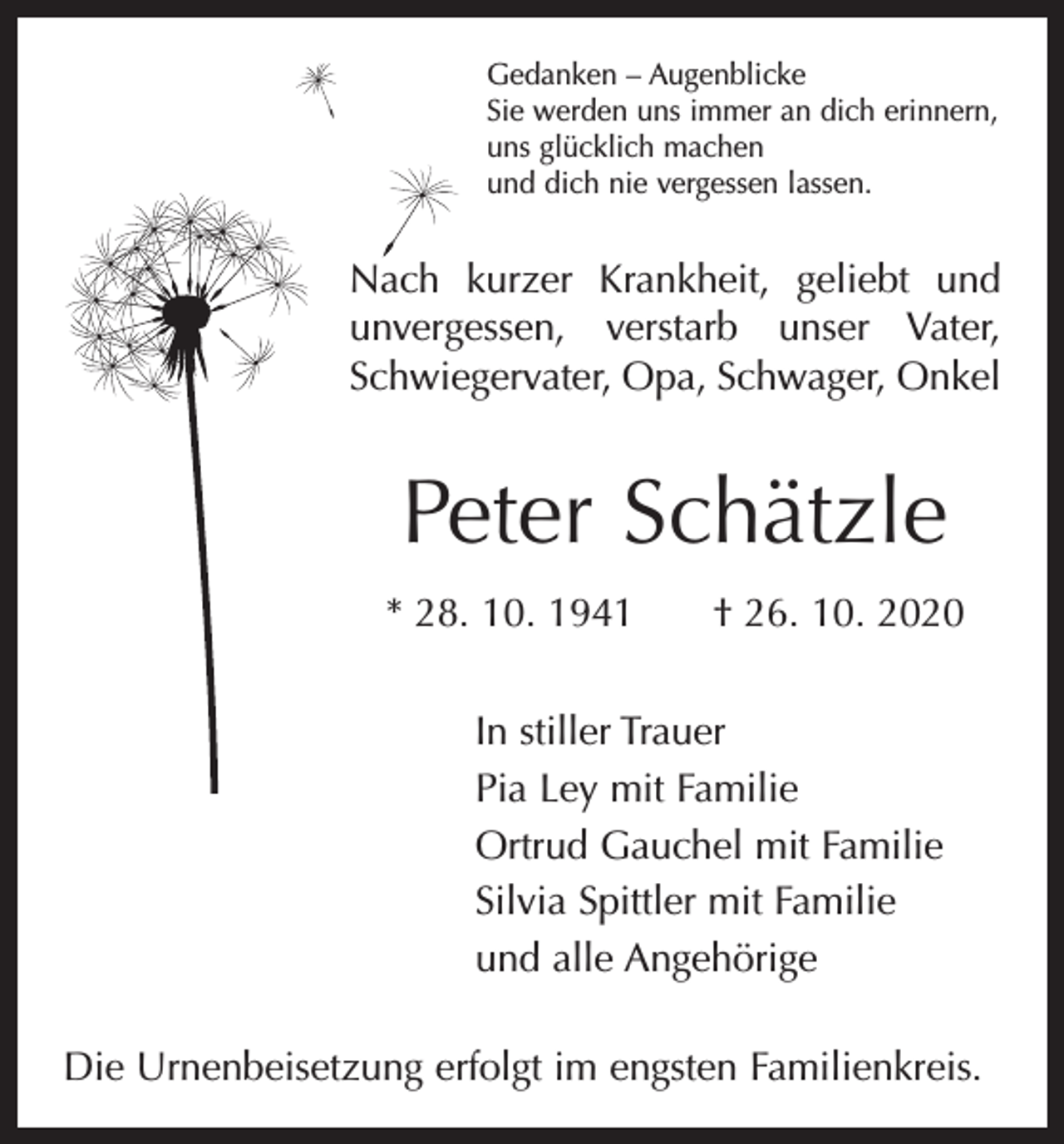 <p>Gedanken – Augenblicke<br />Sie werden uns immer an dich erinnern,<br />uns glücklich machen<br />und dich nie vergessen lassen.</p><p>Nach kurzer Krankheit, geliebt und<br />unvergessen, verstarb unser Vater,<br />Schwiegervater, Opa, Schwager, Onkel</p><p>Peter Schätzle<br />* 28. 10. 1941 † 26. 10. 2020<br />In stiller Trauer<br />Pia Ley mit Familie<br />Ortrud Gauchel mit Familie<br />Silvia Spittler mit Familie<br />und alle Angehörige<br />Die Urnenbeisetzung erfolgt im engsten Familienkreis.</p>