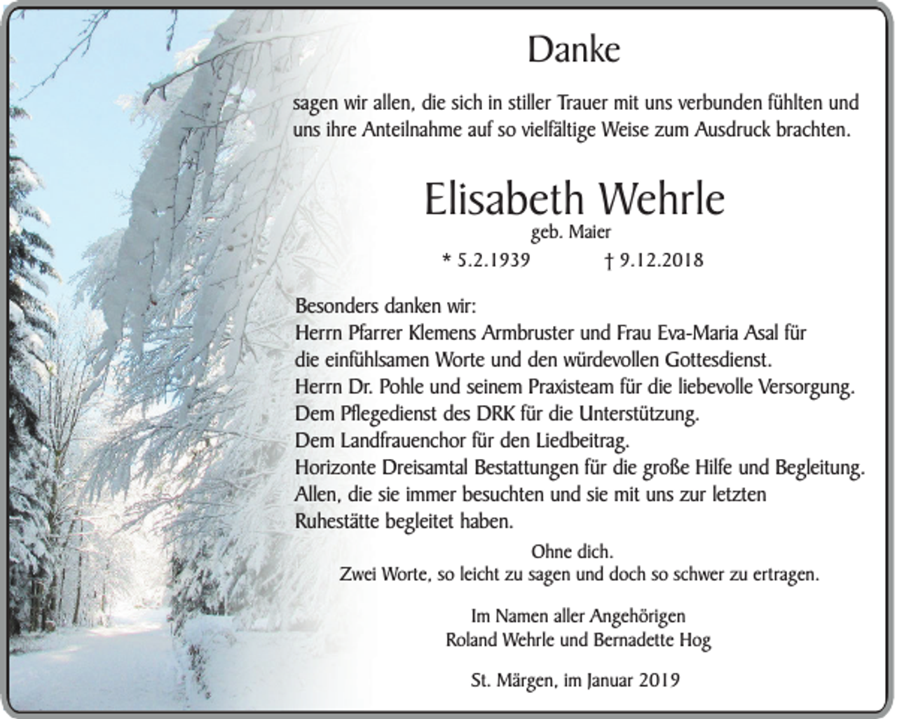 <p>Danke<br />sagen wir allen, die sich in stiller Trauer mit uns verbunden fühlten und<br />uns ihre Anteilnahme auf so vielfältige Weise zum Ausdruck brachten.</p><p>Elisabeth Wehrle<br />* 5.2.1939</p><p>geb. Maier<br />† 9.12.2018</p><p>Besonders danken wir:<br />Herrn Pfarrer Klemens Armbruster und Frau Eva-Maria Asal für<br />die einfühlsamen Worte und den würdevollen Gottesdienst.<br />Herrn Dr. Pohle und seinem Praxisteam für die liebevolle Versorgung.<br />Dem Pflegedienst des DRK für die Unterstützung.<br />Dem Landfrauenchor für den Liedbeitrag.<br />Horizonte Dreisamtal Bestattungen für die große Hilfe und Begleitung.<br />Allen, die sie immer besuchten und sie mit uns zur letzten<br />Ruhestätte begleitet haben.<br />Ohne dich.<br />Zwei Worte, so leicht zu sagen und doch so schwer zu ertragen.<br />Im Namen aller Angehörigen<br />Roland Wehrle und Bernadette Hog<br />St. Märgen, im Januar 2019</p>