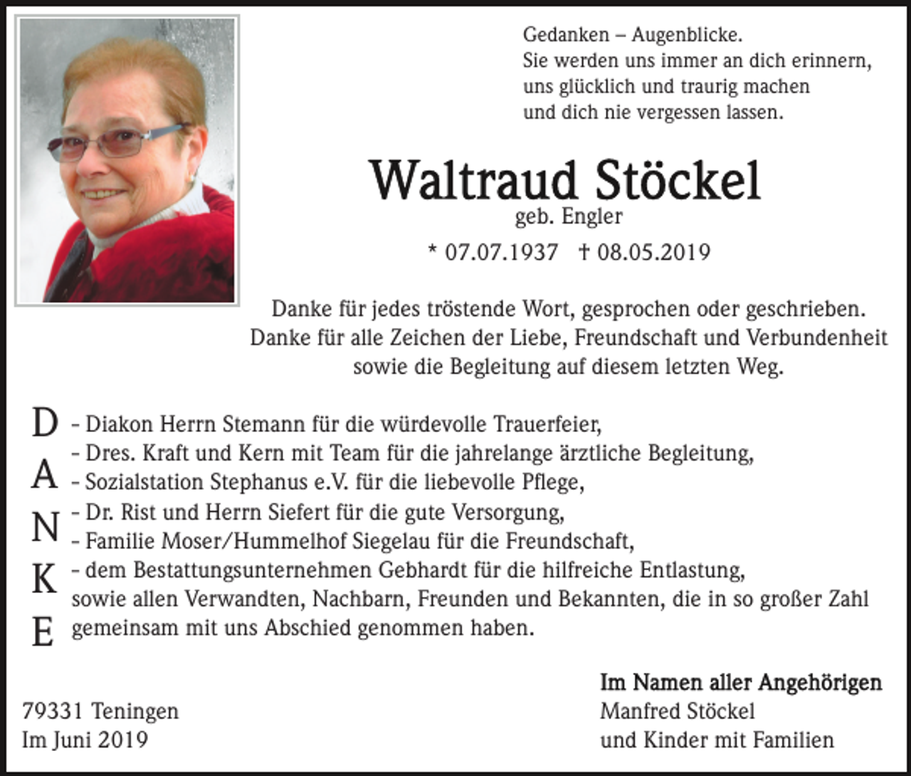 <p>Gedanken – Augenblicke.<br />Sie werden uns immer an dich erinnern,<br />uns glücklich und traurig machen<br />und dich nie vergessen lassen.</p><p>geb. Engler<br />* 07.07.1937 † 08.05.2019<br />Danke für jedes tröstende Wort, gesprochen oder geschrieben.<br />Danke für alle Zeichen der Liebe, Freundschaft und Verbundenheit<br />sowie die Begleitung auf diesem letzten Weg.</p><p>D - Diakon Herrn Stemann für die würdevolle Trauerfeier,<br />- Dres. Kraft und Kern mit Team für die jahrelange ärztliche Begleitung,<br />A - Sozialstation Stephanus e.V. für die liebevolle Pﬂege,<br />- Dr. Rist und Herrn Siefert für die gute Versorgung,<br />N - Familie Moser/Hummelhof Siegelau für die Freundschaft,<br />dem Bestattungsunternehmen Gebhardt für die hilfreiche Entlastung,<br />K -sowie<br />allen Verwandten, Nachbarn, Freunden und Bekannten, die in so großer Zahl<br />gemeinsam<br />mit uns Abschied genommen haben.<br />E<br />79331 Teningen<br />Im Juni 2019</p><p>Manfred Stöckel<br />und Kinder mit Familien</p>