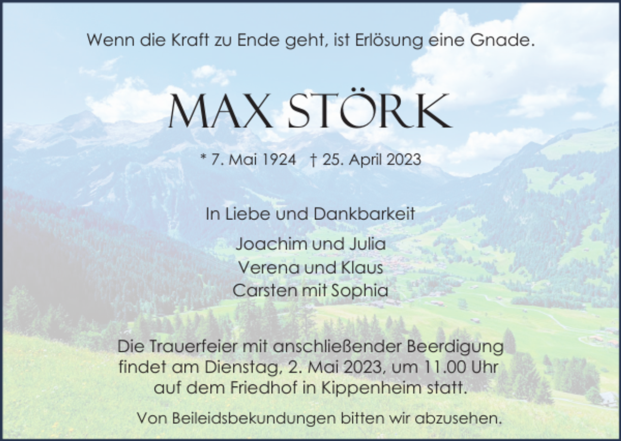 <p>Wenn die Kraft zu Ende geht, ist Erlösung eine Gnade.</p><p>Max Störk<br />* 7. Mai 1924 † 25. April 2023</p><p>In Liebe und Dankbarkeit<br />Joachim und Julia<br />Verena und Klaus<br />Carsten mit Sophia<br />Die Trauerfeier mit anschließender Beerdigung<br />findet am Dienstag, 2. Mai 2023, um 11.00 Uhr<br />auf dem Friedhof in Kippenheim statt.<br />Von Beileidsbekundungen bitten wir abzusehen.</p>
