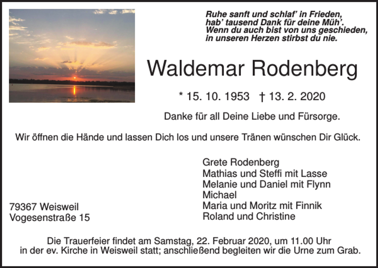 <p>Ruhe sanft und schlaf’ in Frieden,<br />hab’ tausend Dank für deine Müh’.<br />Wenn du auch bist von uns geschieden,<br />in unseren Herzen stirbst du nie.</p><p>Waldemar Rodenberg<br />* 15. 10. 1953 † 13. 2. 2020<br />Danke für all Deine Liebe und Fürsorge.<br />Wir öffnen die Hände und lassen Dich los und unsere Tränen wünschen Dir Glück.</p><p>79367 Weisweil<br />Vogesenstraße 15</p><p>Grete Rodenberg<br />Mathias und Steffi mit Lasse<br />Melanie und Daniel mit Flynn<br />Michael<br />Maria und Moritz mit Finnik<br />Roland und Christine</p><p>Die Trauerfeier findet am Samstag, 22. Februar 2020, um 11.00 Uhr<br />in der ev. Kirche in Weisweil statt; anschließend begleiten wir die Urne zum Grab.</p>