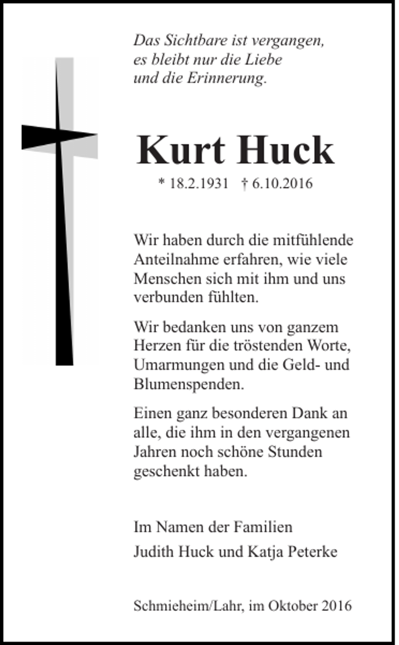 <p>Das Sichtbare ist vergangen,<br />es bleibt nur die Liebe<br />und die Erinnerung.</p><p>Kurt Huck<br />* 18.2.1931 † 6.10.2016</p><p>Wir haben durch die mitfühlende<br />Anteilnahme erfahren, wie viele<br />Menschen sich mit ihm und uns<br />verbunden fühlten.<br />Wir bedanken uns von ganzem<br />Herzen für die tröstenden Worte,<br />Umarmungen und die Geld- und<br />Blumenspenden.<br />Einen ganz besonderen Dank an<br />alle, die ihm in den vergangenen<br />Jahren noch schöne Stunden<br />geschenkt haben.<br />Im Namen der Familien<br />Judith Huck und Katja Peterke<br />Schmieheim/Lahr, im Oktober 2016</p>