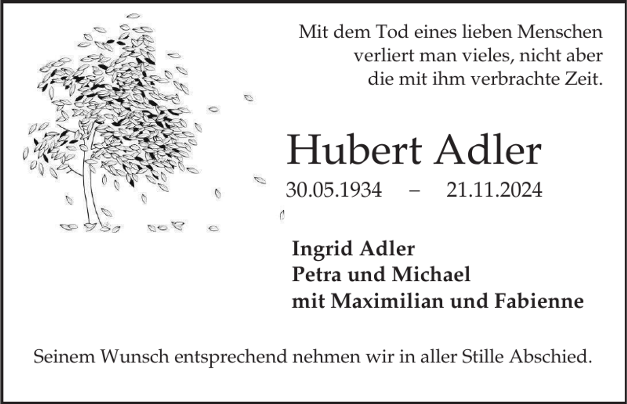 <p>Mit dem Tod eines lieben Menschen<br />verliert man vieles, nicht aber<br />die mit ihm verbrachte Zeit.</p><p>Hubert Adler<br />30.05.1934</p><p>21.11.2024</p><p>Ingrid Adler<br />Petra und Michael<br />mit Maximilian und Fabienne<br />Seinem Wunsch entsprechend nehmen wir in aller Stille Abschied.</p>