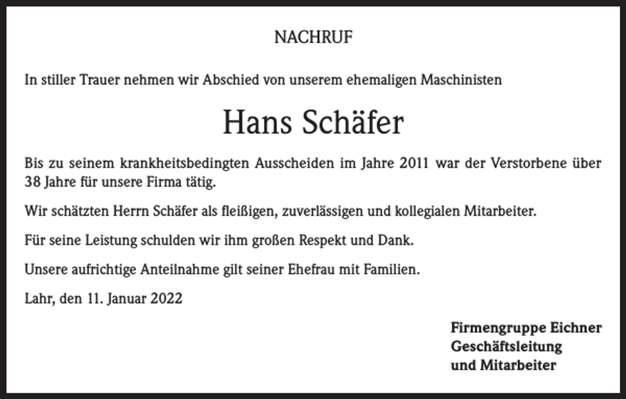 <p>NACHRUF<br />In stiller Trauer nehmen wir Abschied von unserem ehemaligen Maschinisten</p><p>Hans Schäfer<br />Bis zu seinem krankheitsbedingten Ausscheiden im Jahre 2011 war der Verstorbene über<br />38 Jahre für unsere Firma tätig.<br />Wir schätzten Herrn Schäfer als fleißigen, zuverlässigen und kollegialen Mitarbeiter.<br />Für seine Leistung schulden wir ihm großen Respekt und Dank.<br />Unsere aufrichtige Anteilnahme gilt seiner Ehefrau mit Familien.<br />Lahr, den 11. Januar 2022<br />Firmengruppe Eichner<br />Geschäftsleitung<br />und Mitarbeiter</p>