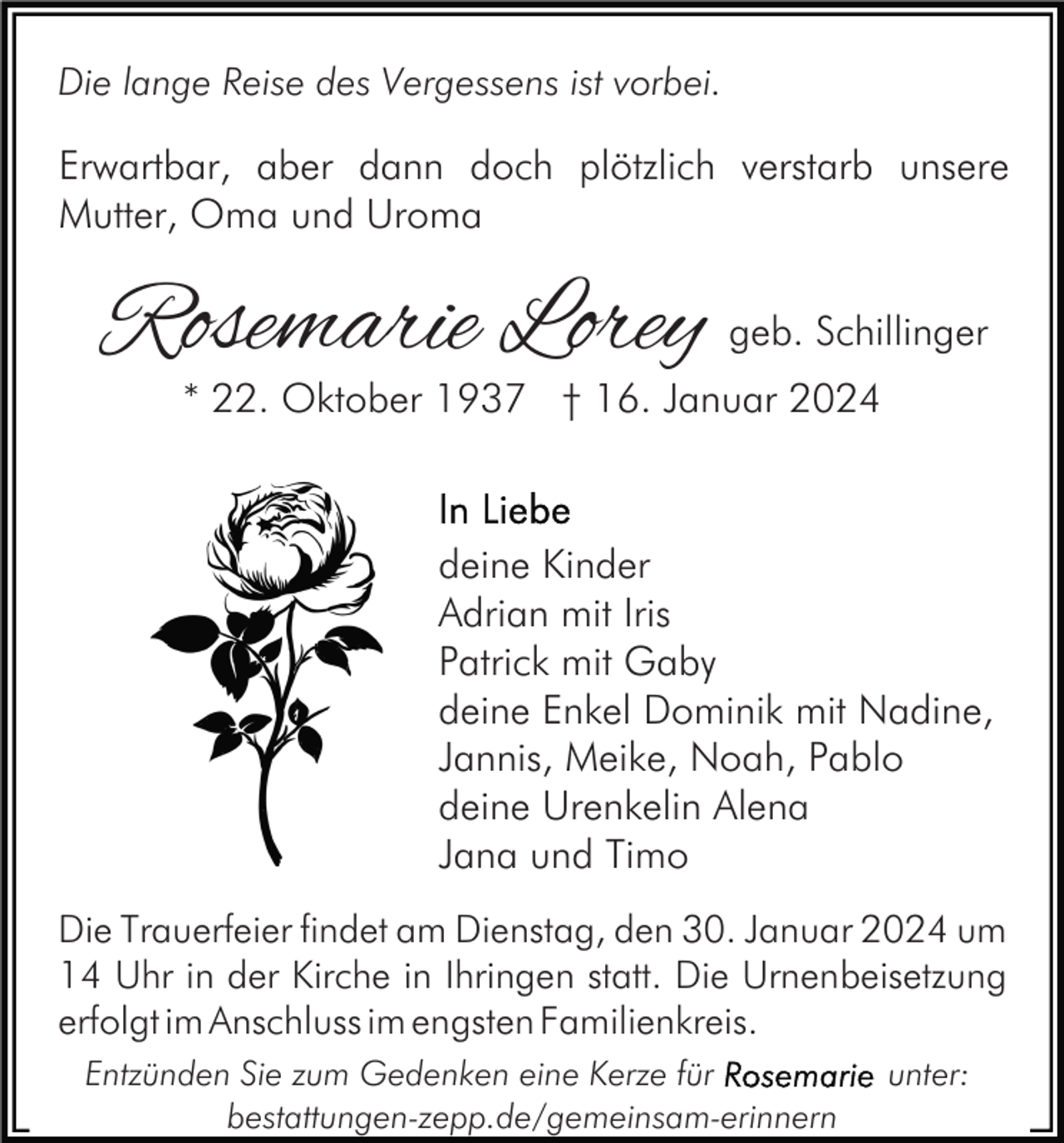 <p>Die lange Reise des Vergessens ist vorbei.</p><p>Erwartbar, aber dann doch plötzlich verstarb unsere<br />Mutter, Oma und Uroma</p><p>Rosemarie Lorey</p><p>geb. Schillinger</p><p>* 22. Oktober 1937 † 16. Januar 2024</p><p>deine Kinder<br />Adrian mit Iris<br />Patrick mit Gaby<br />deine Enkel Dominik mit Nadine,<br />Jannis, Meike, Noah, Pablo<br />deine Urenkelin Alena<br />Jana und Timo<br />Die Trauerfeier findet am Dienstag, den 30. Januar 2024 um<br />14 Uhr in der Kirche in Ihringen statt. Die Urnenbeisetzung<br />erfolgt im Anschluss im engsten Familienkreis.<br />Entzünden Sie zum Gedenken eine Kerze für<br />bestattungen-zepp.de/gemeinsam-erinnern</p><p>unter:</p>