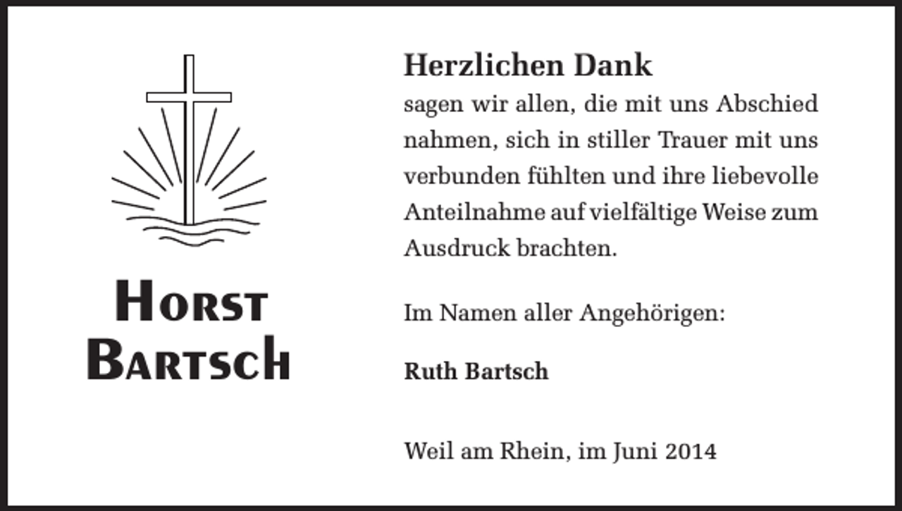 <p>Herzlichen Dank<br />sagen wir allen, die mit uns Abschied<br />nahmen, sich in stiller Trauer mit uns<br />verbunden fühlten und ihre liebevolle<br />Anteilnahme auf vielfältige Weise zum<br />Ausdruck brachten.</p><p>Horst<br />Bartsch</p><p>Im Namen aller Angehörigen:<br />Ruth Bartsch</p><p>Weil am Rhein, im Juni 2014</p>