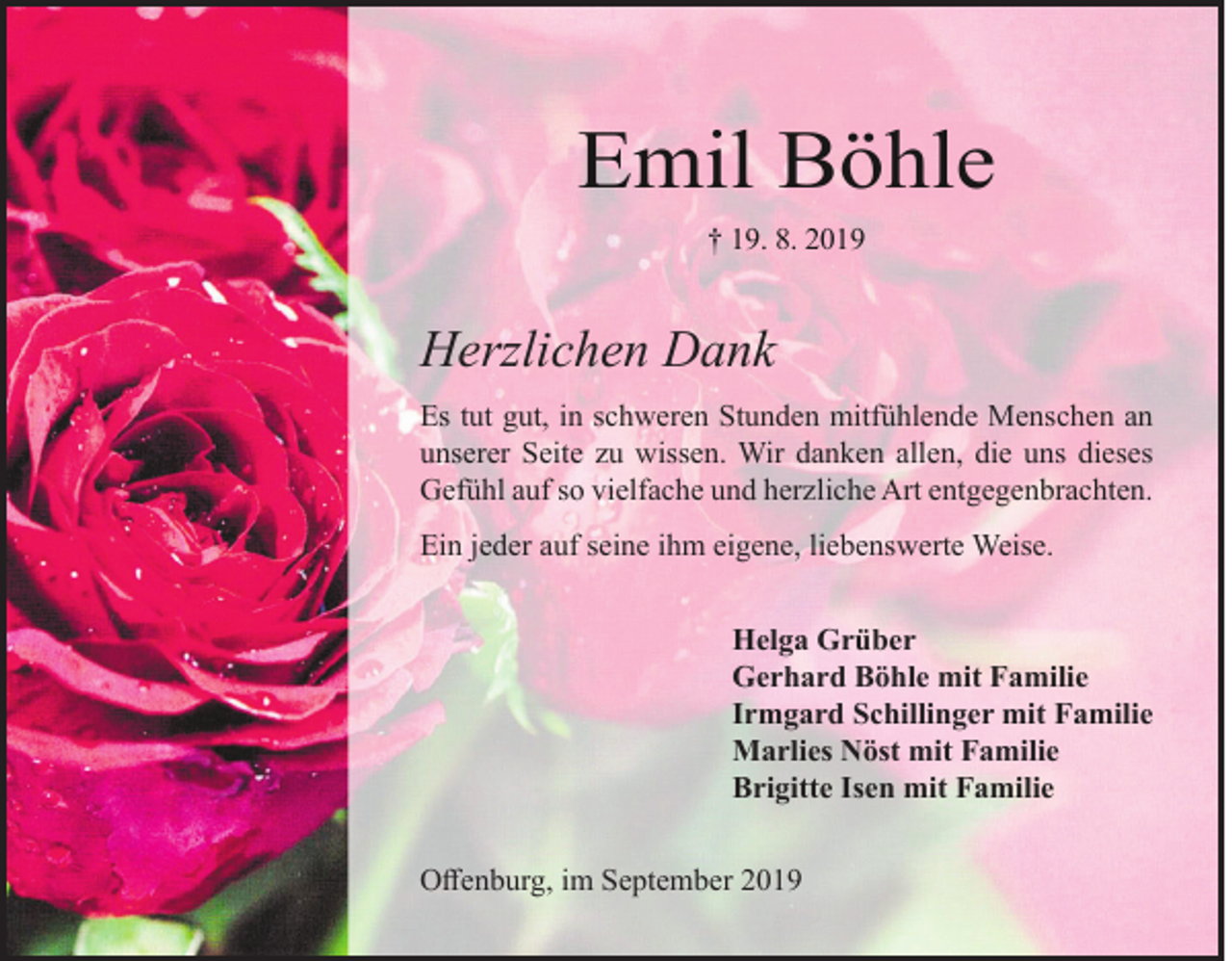 <p>Emil Böhle<br />† 19. 8. 2019</p><p>Herzlichen Dank<br />Es tut gut, in schweren Stunden mitfühlende Menschen an<br />unserer Seite zu wissen. Wir danken allen, die uns dieses<br />Gefühl auf so vielfache und herzliche Art entgegenbrachten.<br />Ein jeder auf seine ihm eigene, liebenswerte Weise.<br />Helga Grüber<br />Gerhard Böhle mit Familie<br />Irmgard Schillinger mit Familie<br />Marlies Nöst mit Familie<br />Brigitte Isen mit Familie<br />Offenburg, im September 2019</p>