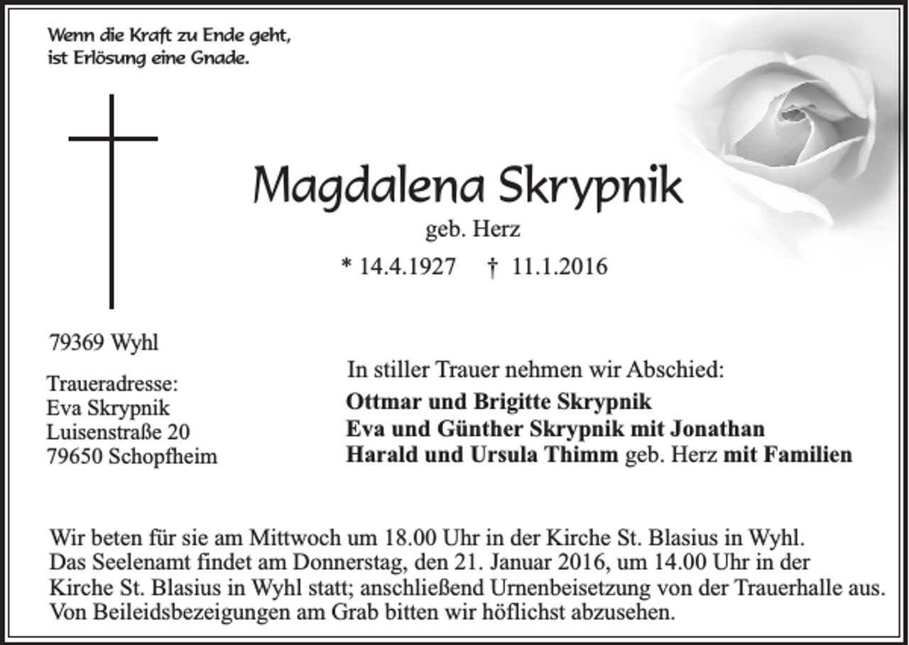 <p>Wenn die Kraft zu Ende geht,<br />ist Erlösung eine Gnade.</p><p>Magdalena Skrypnik<br />geb. Herz<br />* 14.4.1927</p><p>† 11.1.2016</p><p>79369 Wyhl<br />Traueradresse:<br />Eva Skrypnik<br />Luisenstraße 20<br />79650 Schopfheim</p><p>In stiller Trauer nehmen wir Abschied:<br />Ottmar und Brigitte Skrypnik<br />Eva und Günther Skrypnik mit Jonathan<br />Harald und Ursula Thimm geb. Herz mit Familien</p><p>Wir beten für sie am Mittwoch um 18.00 Uhr in der Kirche St. Blasius in Wyhl.<br />Das Seelenamt findet am Donnerstag, den 21. Januar 2016, um 14.00 Uhr in der<br />Kirche St. Blasius in Wyhl statt; anschließend Urnenbeisetzung von der Trauerhalle aus.<br />Von Beileidsbezeigungen am Grab bitten wir höflichst abzusehen.</p>