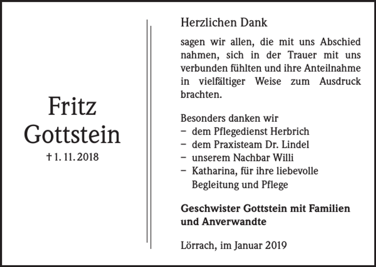 <p>Herzlichen Dank</p><p>Fritz<br />Gottstein<br />† 1. 11. 2018</p><p>sagen wir allen, die mit uns Abschied<br />nahmen, sich in der Trauer mit uns<br />­verbunden fühlten und ihre Anteilnahme<br />in vielfältiger Weise zum Ausdruck<br />­brachten.<br />Besonders danken wir<br />– dem Pflegedienst Herbrich<br />– dem Praxisteam Dr. Lindel<br />– unserem Nachbar Willi<br />– Katharina, für ihre liebevolle<br />­Begleitung und Pflege<br />Geschwister Gottstein mit Familien<br />und Anverwandte<br />Lörrach, im Januar 2019</p>