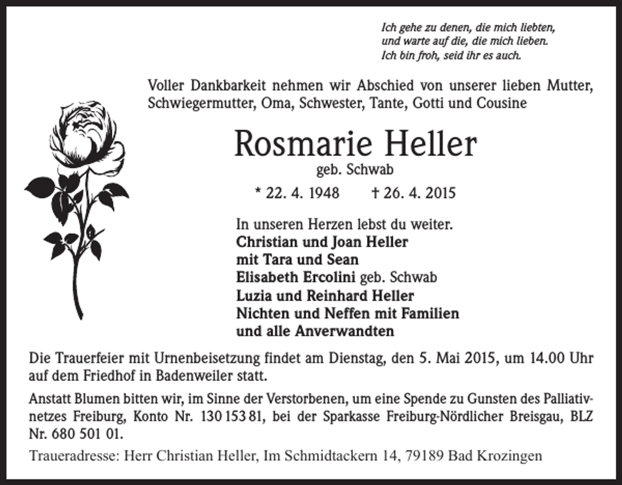 <p>Ich gehe zu denen, die mich liebten,<br />und warte auf die, die mich lieben.<br />Ich bin froh, seid ihr es auch.</p><p>Voller Dankbarkeit nehmen wir Abschied von unserer lieben Mutter,<br />Schwiegermutter, Oma, Schwester, Tante, Gotti und Cousine</p><p>Rosmarie<br />Heller<br />geb. Schwab<br />* 22. 4. 1948 † 26. 4. 2015<br />In unseren Herzen lebst du weiter.<br />Christian und Joan Heller<br />mit Tara und Sean<br />Elisabeth Ercolini geb. Schwab<br />Luzia und Reinhard Heller<br />Nichten und Neffen mit Familien<br />und alle Anverwandten<br />Die Trauerfeier mit Urnenbeisetzung findet am Dienstag, den 5. Mai 2015, um 14.00 Uhr<br />auf dem Friedhof in Badenweiler statt.<br />Anstatt Blumen bitten wir, im Sinne der Verstorbenen, um eine Spende zu Gunsten des Palliativ­<br />netzes Freiburg, Konto Nr. 130 153 81, bei der Sparkasse Freiburg-Nördlicher Breisgau, BLZ<br />Nr. 680 5.<br />Traueradresse: Herr Christian Heller, Im Schmidtackern 14, 79189 Bad Krozingen</p>