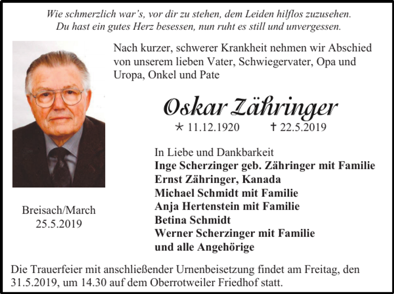 <p>Wie schmerzlich war’s, vor dir zu stehen, dem Leiden hilflos zuzusehen.<br />Du hast ein gutes Herz besessen, nun ruht es still und unvergessen.</p><p>Nach kurzer, schwerer Krankheit nehmen wir Abschied<br />von unserem lieben Vater, Schwiegervater, Opa und<br />Uropa, Onkel und Pate</p><p> 11.12.1920</p><p>Breisach/March<br />25.5.2019</p><p> 22.5.2019</p><p>In Liebe und Dankbarkeit<br />Inge Scherzinger geb. Zähringer mit Familie<br />Ernst Zähringer, Kanada<br />Michael Schmidt mit Familie<br />Anja Hertenstein mit Familie<br />Betina Schmidt<br />Werner Scherzinger mit Familie<br />und alle Angehörige</p><p>Die Trauerfeier mit anschließender Urnenbeisetzung findet am Freitag, den<br />31.5.2019, um 14.30 auf dem Oberrotweiler Friedhof statt.</p>
