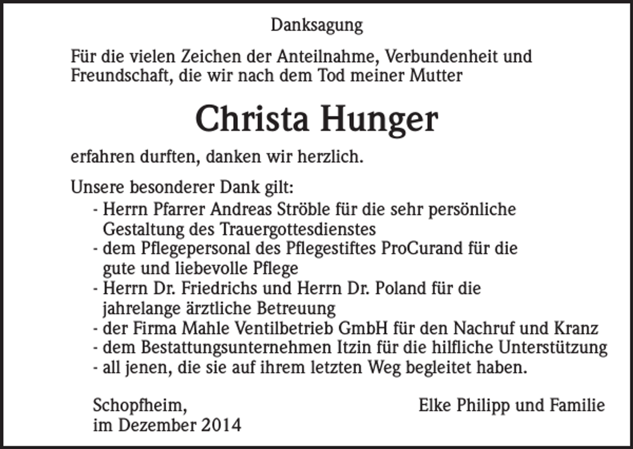 <p>Danksagung<br />Für die vielen Zeichen der Anteilnahme, Verbundenheit und<br />Freundschaft, die wir nach dem Tod meiner Mutter</p><p>Christa Hunger<br />erfahren durften, danken wir herzlich.<br />Unsere besonderer Dank gilt:<br />- Herrn Pfarrer Andreas Ströble für die sehr persönliche<br />Gestaltung des Trauergottesdienstes<br />- dem Pflegepersonal des Pflegestiftes ProCurand für die<br />gute und liebevolle Pflege<br />- Herrn Dr. Friedrichs und Herrn Dr. Poland für die<br />jahrelange ärztliche Betreuung<br />- der Firma Mahle Ventilbetrieb GmbH für den Nachruf und Kranz<br />- dem Bestattungsunternehmen Itzin für die hilfliche Unterstützung<br />- all jenen, die sie auf ihrem letzten Weg begleitet haben.<br />Schopfheim,<br />im Dezember 2014</p><p>Elke Philipp und Familie</p>
