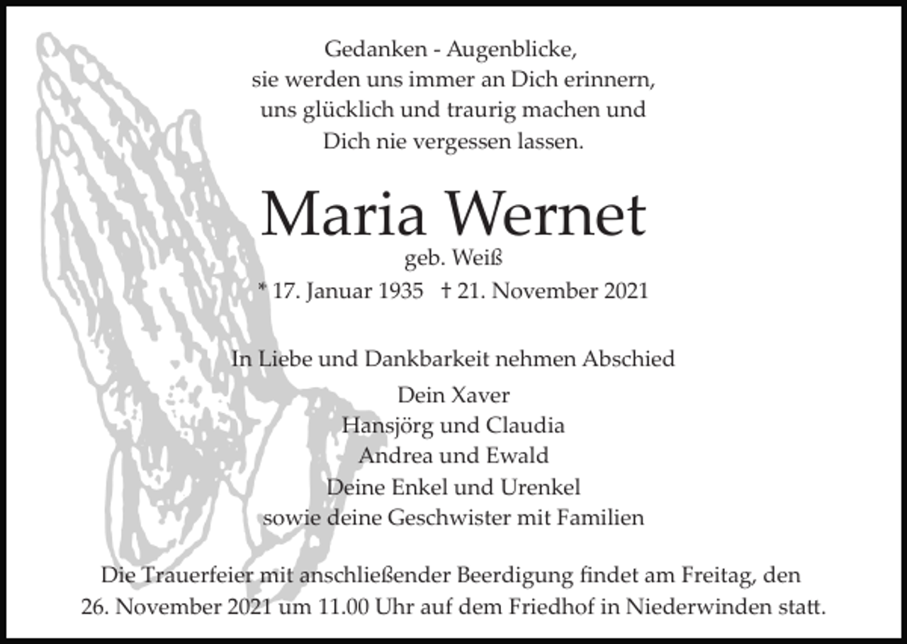 <p>Gedanken ­ Augenblicke,<br />sie werden uns immer an Dich erinnern,<br />uns glücklich und traurig machen und<br />Dich nie vergessen lassen.</p><p>Maria Wernet</p><p>geb. Weiß<br />* 17. Januar 1935 † 21. November 2021<br />In Liebe und Dankbarkeit nehmen Abschied<br />Dein Xaver<br />Hansjörg und Claudia<br />Andrea und Ewald<br />Deine Enkel und Urenkel<br />sowie deine Geschwister mit Familien<br />Die Trauerfeier mit anschließender Beerdigung ﬁndet am Freitag, den<br />26. November 2021 um 11.00 Uhr auf dem Friedhof in Niederwinden sta�.</p>