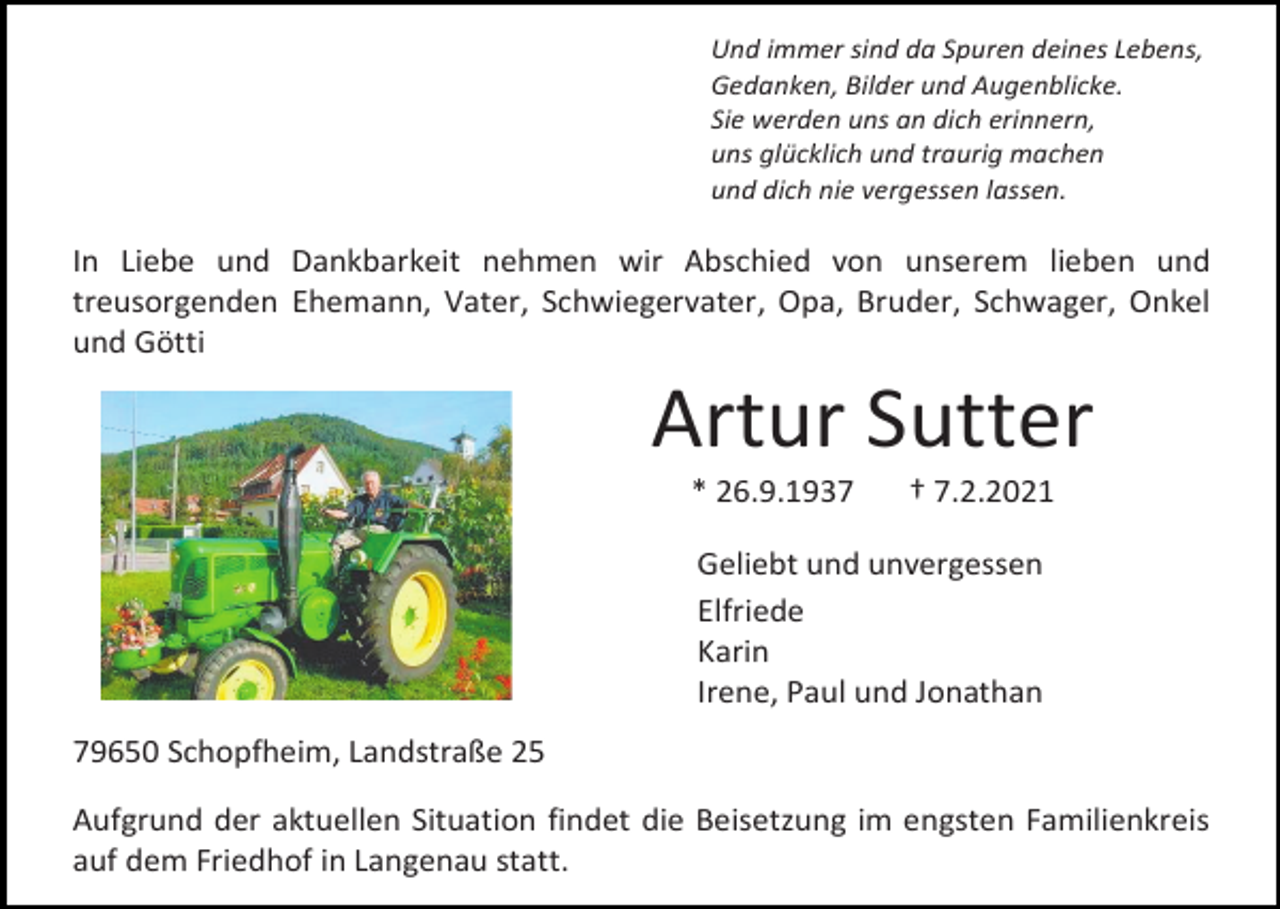 <p>Und immer sind da Spuren deines Lebens,<br />Gedanken, Bilder und Augenblicke.<br />Sie werden uns an dich erinnern,<br />uns glücklich und traurig machen<br />und dich nie vergessen lassen.</p><p>In Liebe und Dankbarkeit nehmen wir Abschied von unserem lieben und<br />treusorgenden Ehemann, Vater, Schwiegervater, Opa, Bruder, Schwager, Onkel<br />und Götti</p><p>Artur Sutter<br />* 26.9.1937</p><p>† 7.2.2021</p><p>Geliebt und unvergessen<br />Elfriede<br />Karin<br />Irene, Paul und Jonathan<br />79650 Schopfheim, Landstraße 25<br />Aufgrund der aktuellen Situation findet die Beisetzung im engsten Familienkreis<br />auf dem Friedhof in Langenau statt.</p>