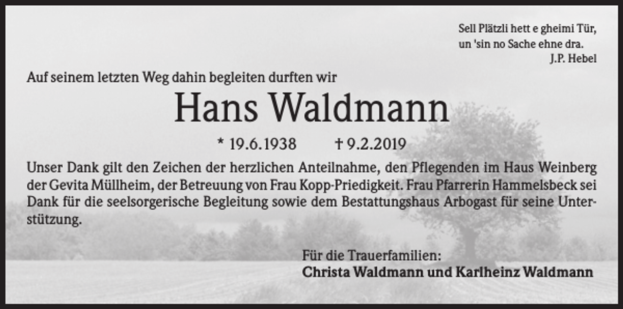 <p>Sell Plätzli hett e gheimi Tür,<br />un 'sin no Sache ehne dra.<br />J.P. Hebel</p><p>Auf seinem letzten Weg dahin begleiten durften wir</p><p>Hans Waldmann<br />* 19.6.1938</p><p>† 9.2.2019</p><p>Unser Dank gilt den Zeichen der herzlichen Anteilnahme, den Pflegenden im Haus Weinberg<br />der Gevita Müllheim, der Betreuung von Frau Kopp-Priedigkeit. Frau Pfarrerin Hammelsbeck sei<br />Dank für die seelsorgerische Begleitung sowie dem Bestattungshaus Arbogast für seine Unterstützung.<br />Für die Trauerfamilien:<br />Christa Waldmann und Karlheinz Waldmann</p>