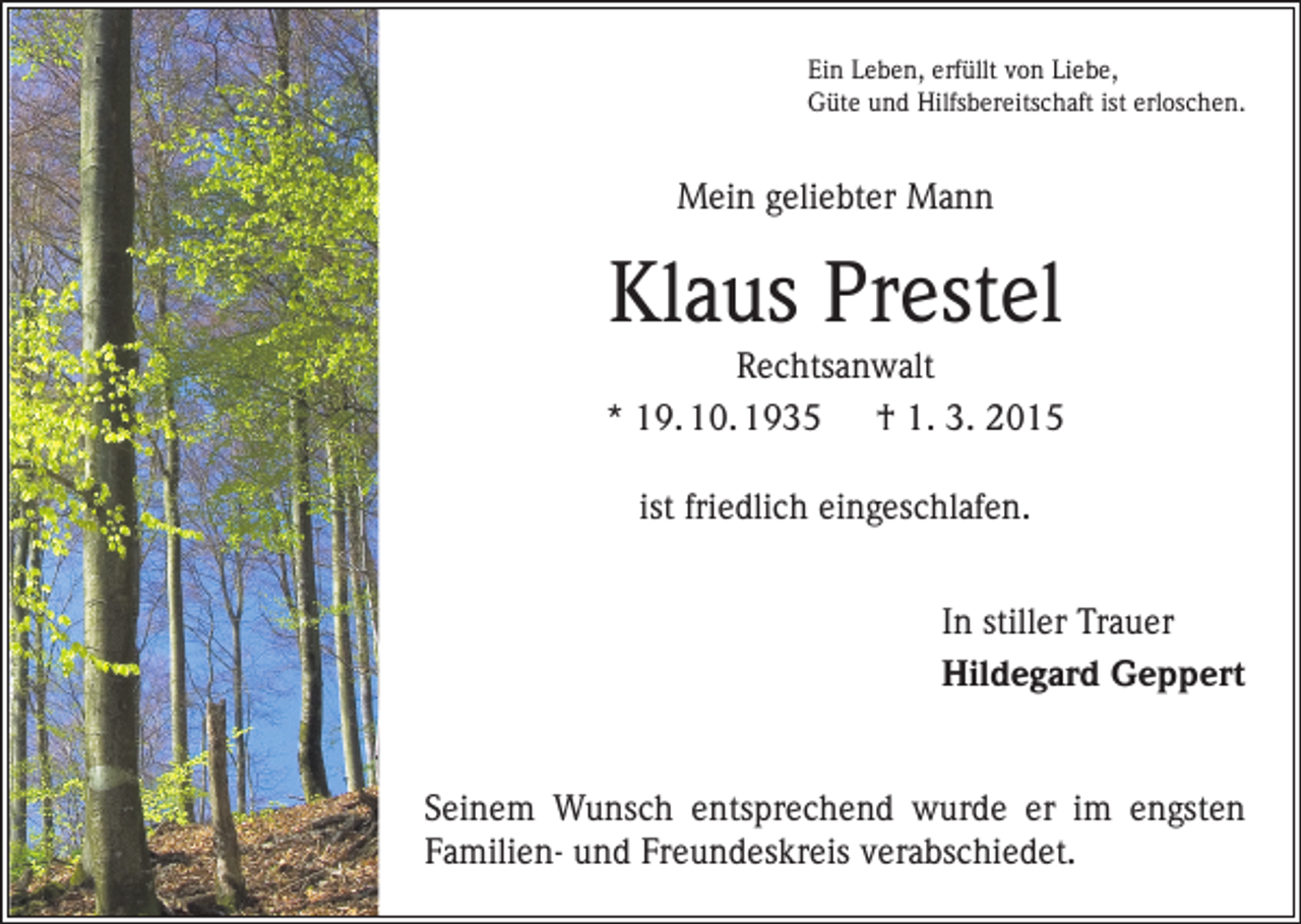 <p>Ein Leben, erfüllt von Liebe,<br />Güte und Hilfsbereitschaft ist erloschen.</p><p>Mein geliebter Mann</p><p>Klaus Prestel<br />Rechtsanwalt<br />* 19. 10. 1935 † 1. 3. 2015<br />ist friedlich eingeschlafen.<br />In stiller Trauer<br />Hildegard Geppert</p><p>Seinem Wunsch entsprechend wurde er im engsten<br />­Familien- und Freundeskreis verabschiedet.</p>