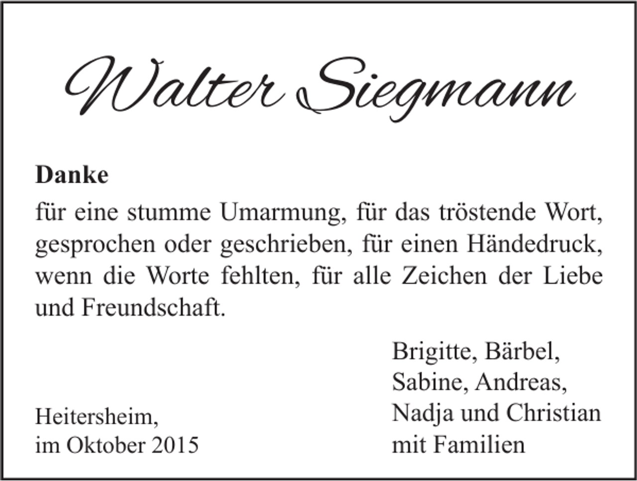 <p>Walter Siegmann<br />Danke<br />für eine stumme Umarmung, für das tröstende Wort,<br />gesprochen oder geschrieben, für einen Händedruck,<br />wenn die Worte fehlten, für alle Zeichen der Liebe<br />und Freundschaft.</p><p>Heitersheim,<br />im Oktober 2015</p><p>Brigitte, Bärbel,<br />Sabine, Andreas,<br />Nadja und Christian<br />mit Familien</p>