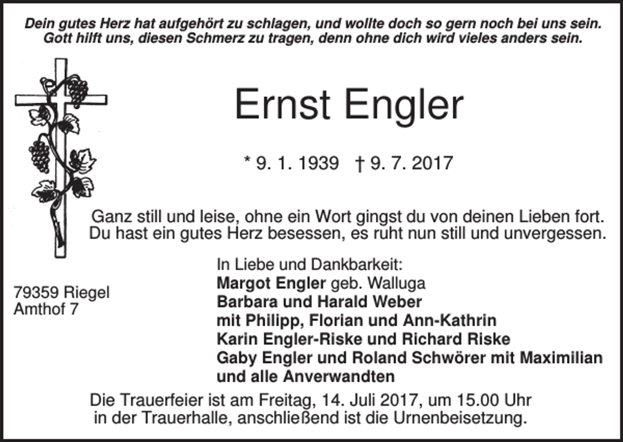 <p>Dein gutes Herz hat aufgehört zu schlagen, und wollte doch so gern noch bei uns sein.<br />Gott hilft uns, diesen Schmerz zu tragen, denn ohne dich wird vieles anders sein.</p><p>Ernst Engler<br />* 9. 1. 1939 † 9. 7. 2017<br />Ganz still und leise, ohne ein Wort gingst du von deinen Lieben fort.<br />Du hast ein gutes Herz besessen, es ruht nun still und unvergessen.</p><p>79359 Riegel<br />Amthof 7</p><p>In Liebe und Dankbarkeit:<br />Margot Engler geb. Walluga<br />Barbara und Harald Weber<br />mit Philipp, Florian und Ann-Kathrin<br />Karin Engler-Riske und Richard Riske<br />Gaby Engler und Roland Schwörer mit Maximilian<br />und alle Anverwandten</p><p>Die Trauerfeier ist am Freitag, 14. Juli 2017, um 15.00 Uhr<br />in der Trauerhalle, anschließend ist die Urnenbeisetzung.</p>