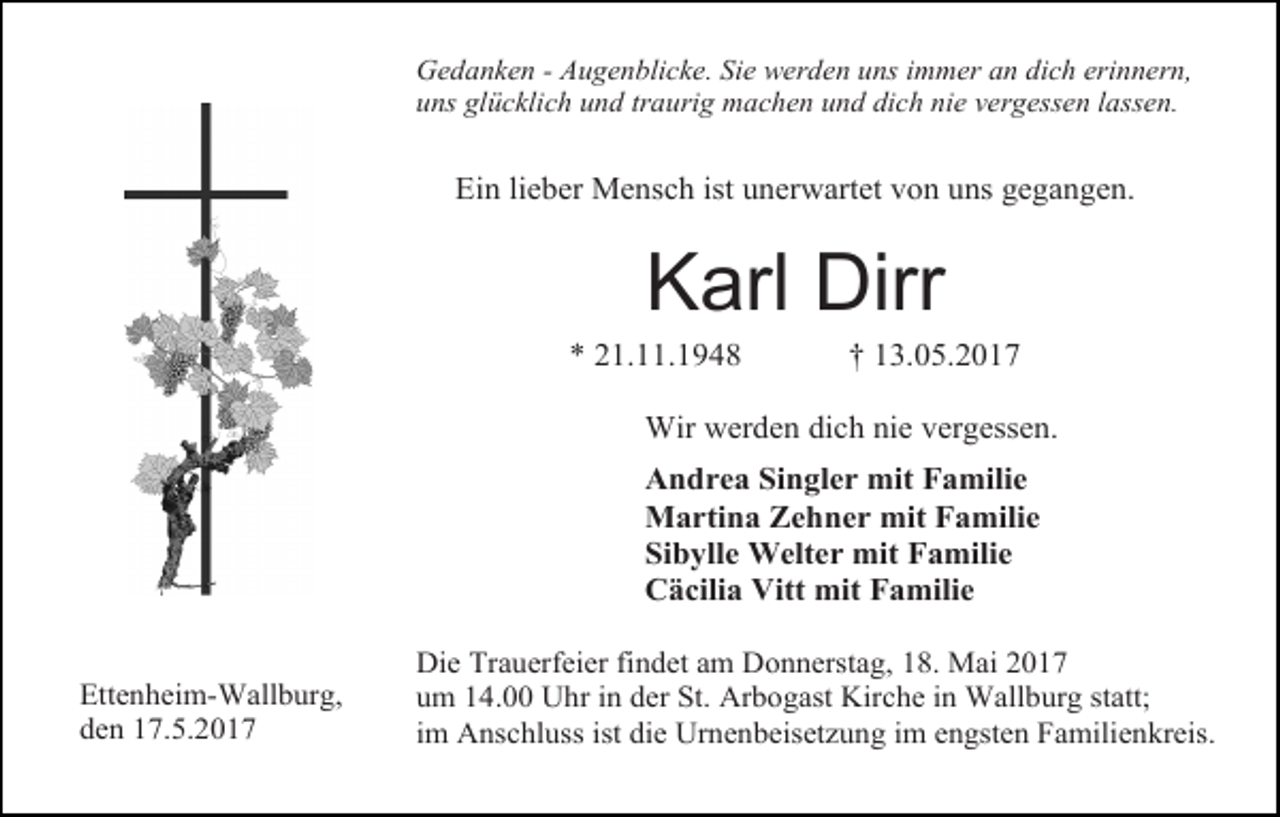 <p>Gedanken - Augenblicke. Sie werden uns immer an dich erinnern,<br />uns glücklich und traurig machen und dich nie vergessen lassen.</p><p>Ein lieber Mensch ist unerwartet von uns gegangen.</p><p>Karl Dirr</p><p>* 21.11.1948</p><p>† 13.05.2017</p><p>Wir werden dich nie vergessen.<br />Andrea Singler mit Familie<br />Martina Zehner mit Familie<br />Sibylle Welter mit Familie<br />Cäcilia Vitt mit Familie<br />Ettenheim-Wallburg,<br />den 17.5.2017</p><p>Die Trauerfeier findet am Donnerstag, 18. Mai 2017<br />um 14.00 Uhr in der St. Arbogast Kirche in Wallburg statt;<br />im Anschluss ist die Urnenbeisetzung im engsten Familienkreis.</p>