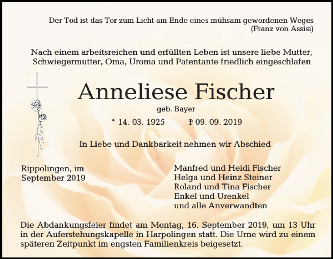 <p>Der Tod ist das Tor zum Licht am Ende eines mühsam gewordenen Weges<br />(Franz von Assisi)</p><p>Nach einem arbeitsreichen und erfüllten Leben ist unsere liebe Mutter,<br />Schwiegermutter, Oma, Uroma und Patentante friedlich eingeschlafen</p><p>Anneliese Fischer<br />geb. Bayer</p><p>* 14. 03. 1925</p><p>† 09. 09. 2019</p><p>In Liebe und Dankbarkeit nehmen wir Abschied<br />Rippolingen, im<br />September 2019</p><p>Manfred und Heidi Fischer<br />Helga und Heinz Steiner<br />Roland und Tina Fischer<br />Enkel und Urenkel<br />und alle Anverwandten</p><p>Die Abdankungsfeier findet am Montag, 16. September 2019, um 13 Uhr<br />in der Auferstehungskapelle in Harpolingen statt. Die Urne wird zu einem<br />späteren Zeitpunkt im engsten Familienkreis beigesetzt.</p>