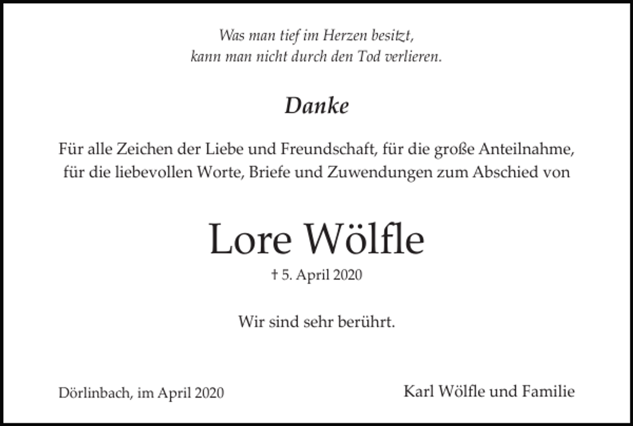 <p>Was man tief im Herzen besitzt,<br />kann man nicht durch den Tod verlieren.</p><p>Danke<br />Für alle Zeichen der Liebe und Freundschaft, für die große Anteilnahme,<br />für die liebevollen Worte, Briefe und Zuwendungen zum Abschied von</p><p>Lore Wölﬂe<br />† 5. April 2020</p><p>Wir sind sehr berührt.</p><p>Dörlinbach, im April 2020</p><p>Karl Wölﬂe und Familie</p>