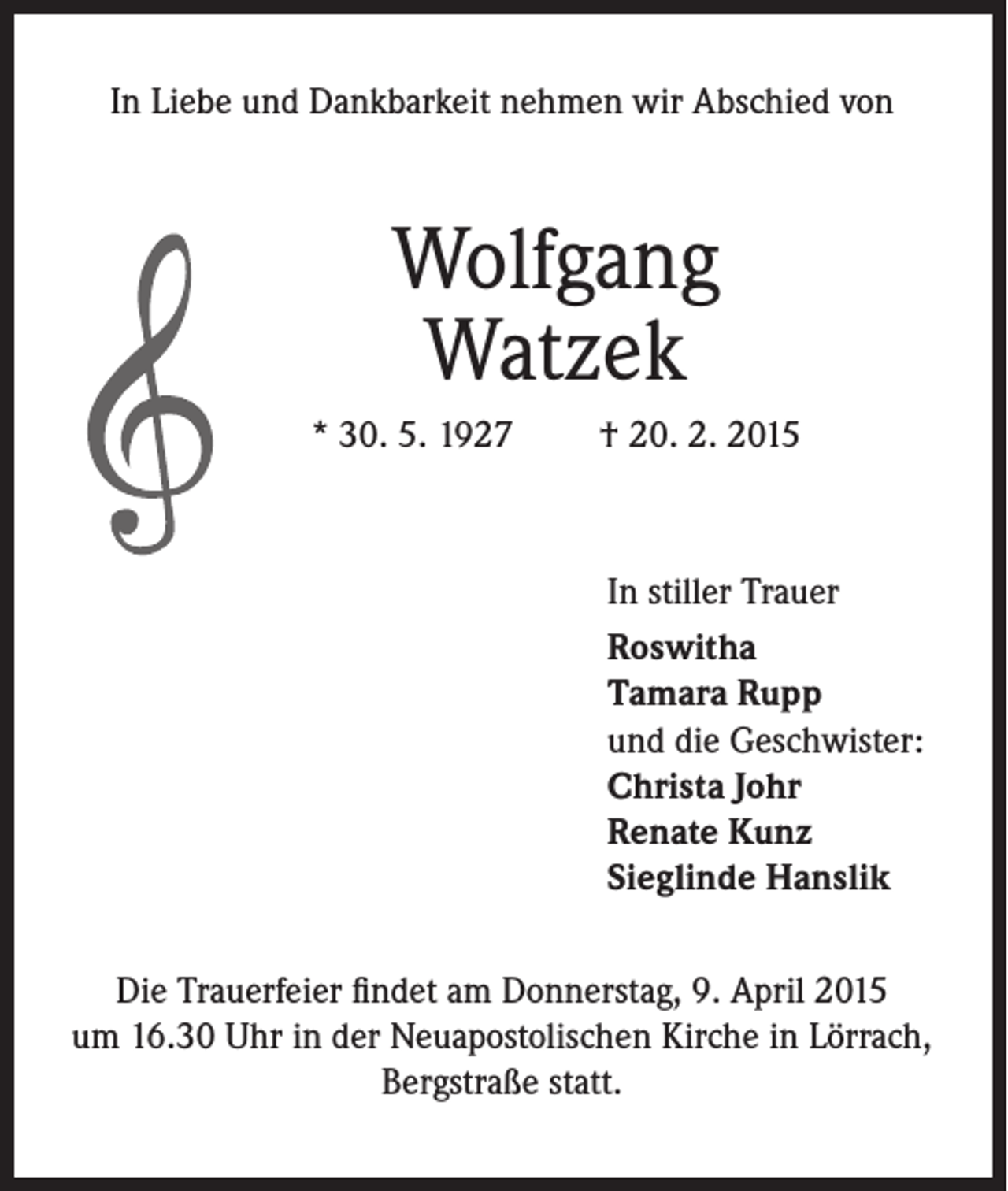 <p>In Liebe und Dankbarkeit nehmen wir Abschied von</p><p>Wolfgang<br />Watzek<br />* 30. 5. 1927</p><p>† 20. 2. 2015</p><p>In stiller Trauer<br />Roswitha<br />Tamara Rupp<br />und die Geschwister:<br />Christa Johr<br />Renate Kunz<br />Sieglinde Hanslik<br />Die Trauerfeier findet am Donnerstag, 9. April 2015<br />um 16.30 Uhr in der Neuapostolischen Kirche in Lörrach,<br />Bergstraße statt.</p>