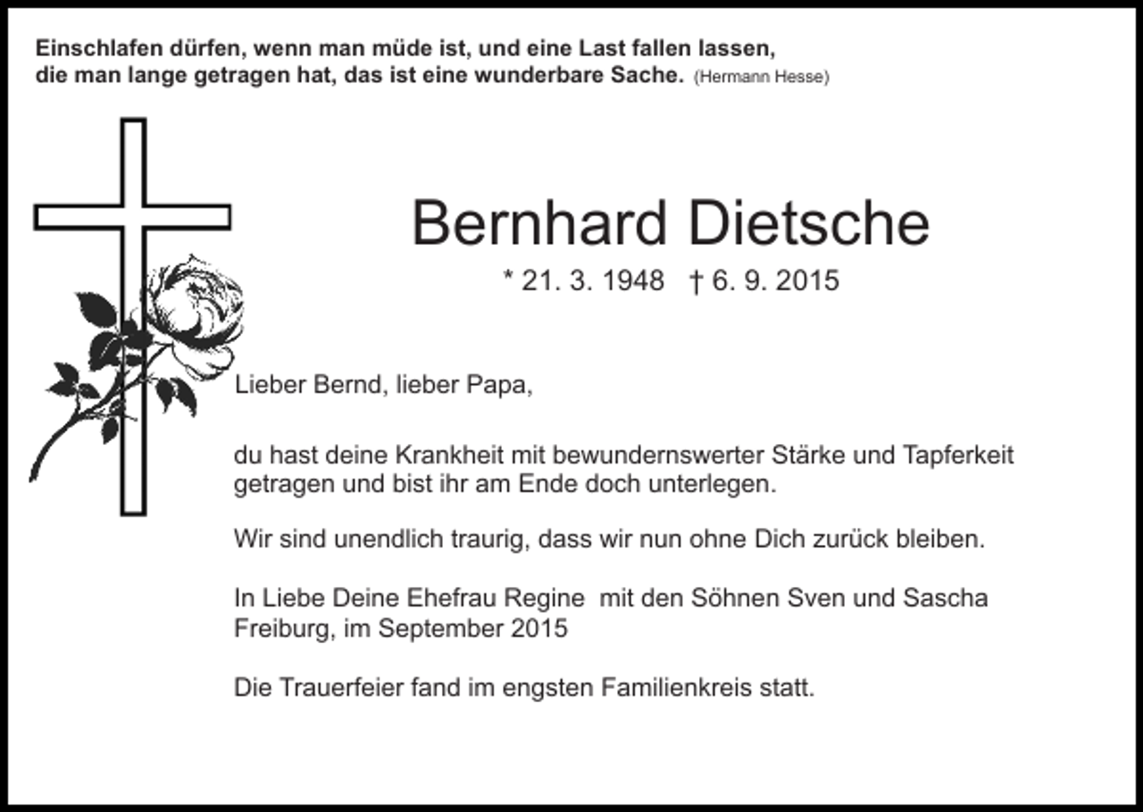 <p>Einschlafen dürfen, wenn man müde ist, und eine Last fallen lassen,<br />die man lange getragen hat, das ist eine wunderbare Sache. (Hermann Hesse)</p><p>Bernhard Dietsche<br />* 21. 3. 1948 † 6. 9. 2015</p><p>Lieber Bernd, lieber Papa,<br />du hast deine Krankheit mit bewundernswerter Stärke und Tapferkeit<br />getragen und bist ihr am Ende doch unterlegen.<br />Wir sind unendlich traurig, dass wir nun ohne Dich zurück bleiben.<br />In Liebe Deine Ehefrau Regine mit den Söhnen Sven und Sascha<br />Freiburg, im September 2015<br />Die Trauerfeier fand im engsten Familienkreis statt.</p>