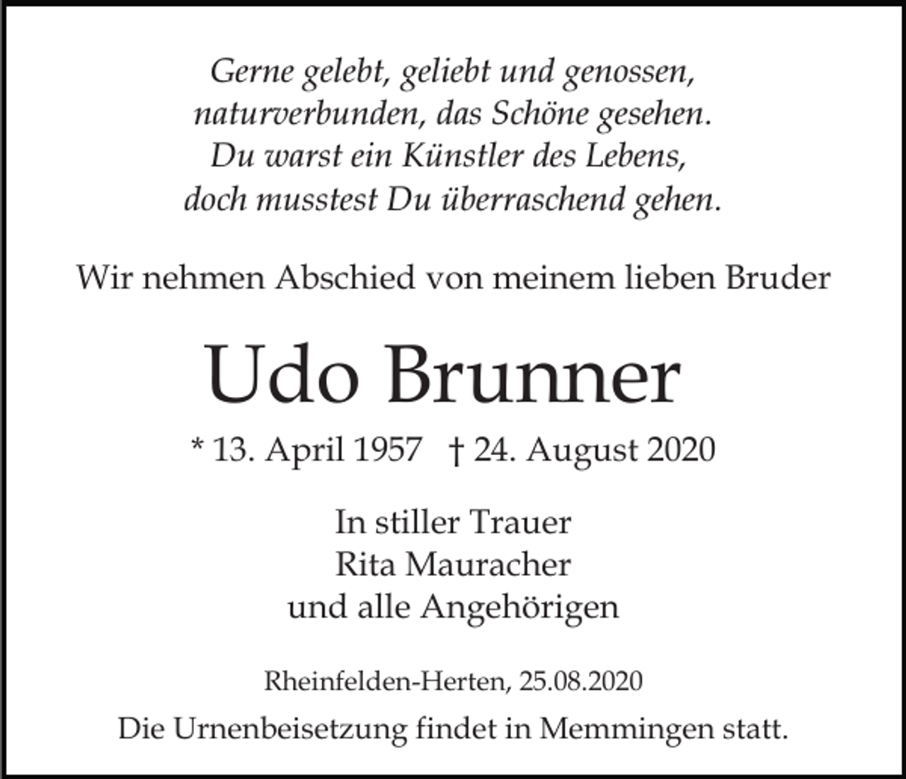 <p>Gerne gelebt, geliebt und genossen,<br />naturverbunden, das Schöne gesehen.<br />Du warst ein Künstler des Lebens,<br />doch musstest Du überraschend gehen.<br />Wir nehmen Abschied von meinem lieben Bruder</p><p>Udo Brunner<br />* 13. April 1957 † 24. August 2020<br />In stiller Trauer<br />Rita Mauracher<br />und alle Angehörigen<br />Rheinfelden-Herten, 25.08.2020</p><p>Die Urnenbeisetzung findet in Memmingen statt.</p>