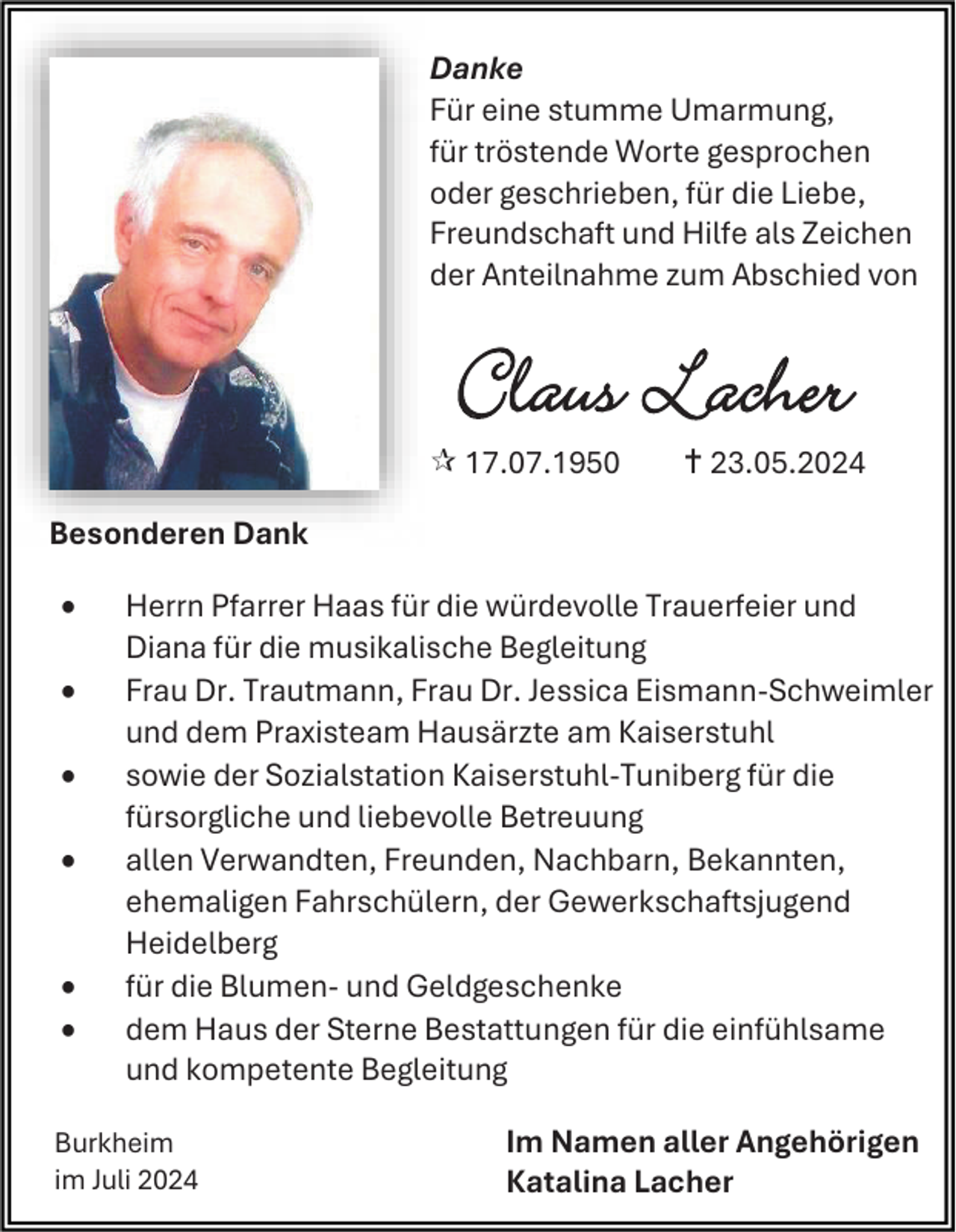 <p>Danke<br />Für eine stumme Umarmung,<br />für tröstende Worte gesprochen<br />oder geschrieben, für die Liebe,<br />Freundschaft und Hilfe als Zeichen<br />der Anteilnahme zum Abschied von</p>
<p>Claus Lacher<br /><span>*</span> 17.07.1950</p>
<p><span>†</span> 23.05.2024</p>
<p>Besonderen Dank<br /></p>

<p>Herrn Pfarrer Haas für die würdevolle Trauerfeier und<br />Diana für die musikalische Begleitung<br />Frau Dr. Trautmann, Frau Dr. Jessica Eismann-Schweimler<br />und dem Praxisteam Hausärzte am Kaiserstuhl<br />sowie der Sozialstation Kaiserstuhl-Tuniberg für die<br />fürsorgliche und liebevolle Betreuung<br />allen Verwandten, Freunden, Nachbarn, Bekannten,<br />ehemaligen Fahrschülern, der Gewerkschaftsjugend<br />Heidelberg<br />für die Blumen- und Geldgeschenke<br />dem Haus der Sterne Bestattungen für die einfühlsame<br />und kompetente Begleitung</p>
<p>Burkheim<br />im Juli 2024</p>
<p>Im Namen aller Angehörigen<br />Katalina Lacher</p>