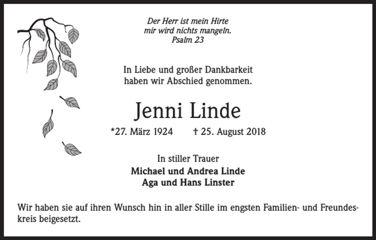 <p>Der Herr ist mein Hirte<br />mir wird nichts mangeln.<br />Psalm 23</p><p>In Liebe und großer Dankbarkeit<br />haben wir Abschied genommen.</p><p>Jenni Linde<br />*27. März 1924 † 25. August 2018<br />In stiller Trauer<br />Michael und Andrea Linde<br />Aga und Hans Linster<br />Wir haben sie auf ihren Wunsch hin in aller Stille im engsten Familien- und Freundeskreis beigesetzt.</p>