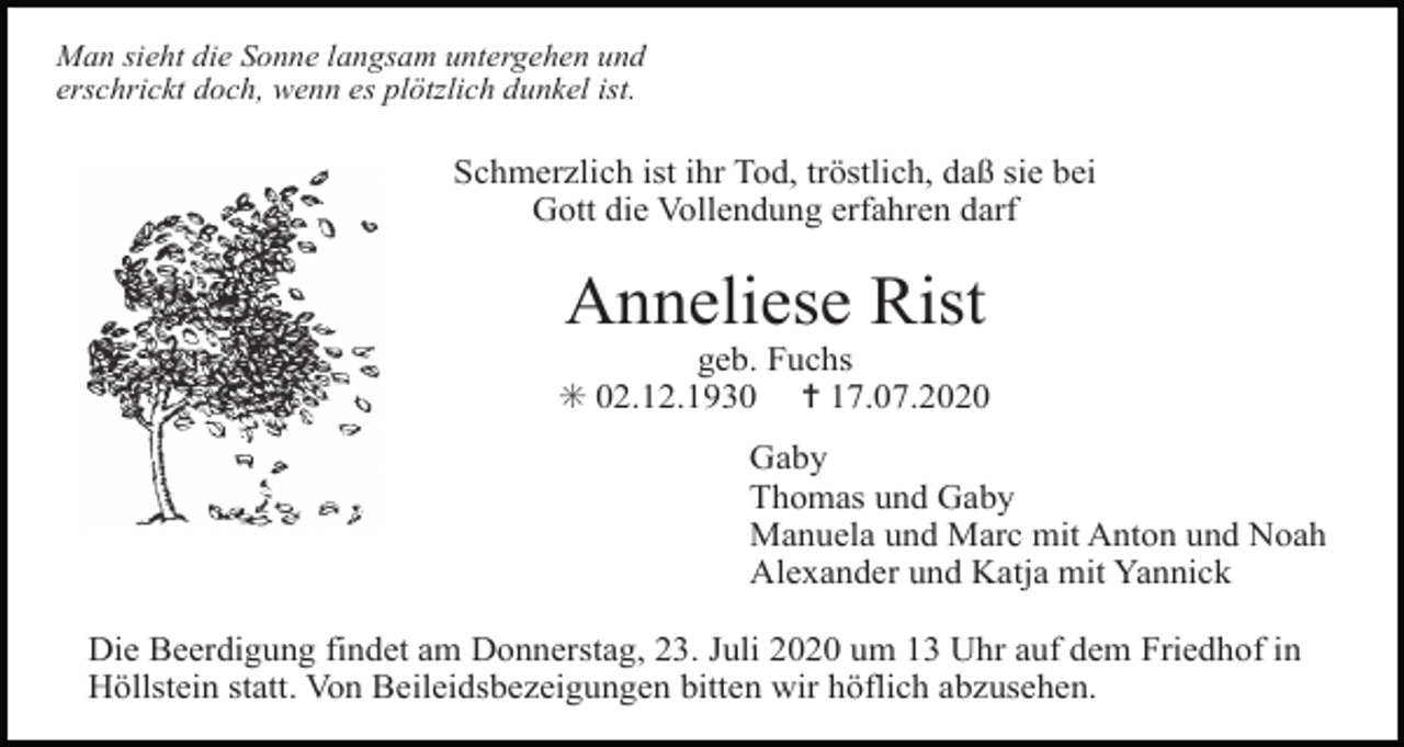 <p>Man sieht die Sonne langsam untergehen und<br />erschrickt doch, wenn es plötzlich dunkel ist.</p><p>Schmerzlich ist ihr Tod, tröstlich, daß sie bei<br />Gott die Vollendung erfahren darf</p><p>Anneliese Rist<br />geb. Fuchs<br />✳ 02.12.1930 ✝ 17.07.2020<br />Gaby<br />Thomas und Gaby<br />Manuela und Marc mit Anton und Noah<br />Alexander und Katja mit Yannick<br />Die Beerdigung findet am Donnerstag, 23. Juli 2020 um 13 Uhr auf dem Friedhof in<br />Höllstein statt. Von Beileidsbezeigungen bitten wir höflich abzusehen.</p>
